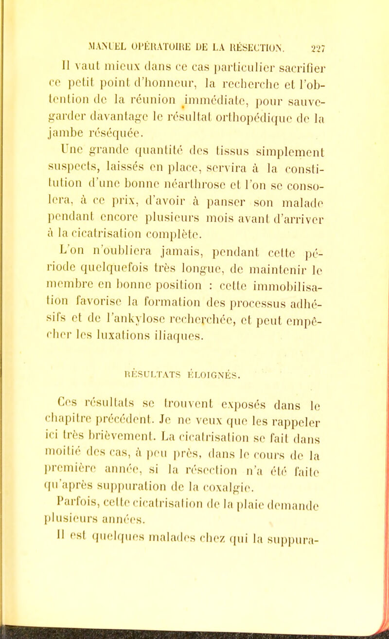 Il vaut mieux dans ce cas particulier sacrifier ce petit point d'honneur, la recherche et l'ob- tention de la réunion immédiate, pour sauve- garder davantage le résultat orthopédique de la jambe réséquée. Une grande quantité des tissus simplement suspects, laissés en place, servira à la consti- tution d'une bonne néarthrosc et l'on se conso- lera, à ce prix, d'avoir à panser son malade pendant encore plusieurs mois avant d'arriver à la cicatrisation complète. L'on n'oubliera jamais, pendant cette pé- riode quelquefois très longue, de maintenir le membre en bonne position : cette immobilisa- tion favorise la formation des processus adhé- sifs et de l'ankylose recherchée, et peut empê- cher les luxations iliaques. RÉSULTATS ÉLOIGNÉS. Ces résultats se trouvent exposés dans le chapitre précédent. Je ne veux que les rappeler ici très brièvement. La cicatrisation se fait dans moitié des cas, à peu près, dans le cours de la première année, si la résection n'a été faite qu'après suppuration de la coxalgie. Parfois, celte cicatrisation de la plaie demande plusieurs années. II est quelques malades chez qui la suppura-