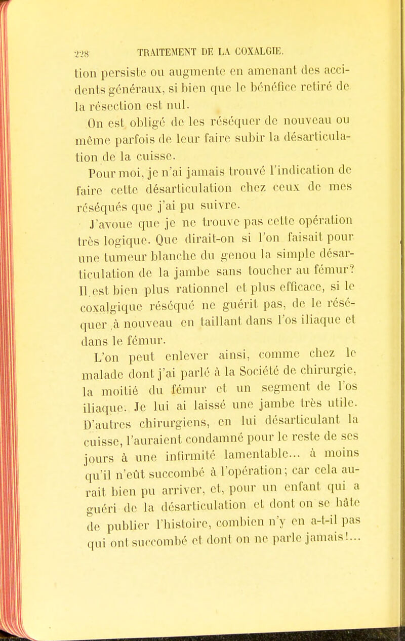 tion persiste ou augmente en amenant des acci- dents généraux, si bien que le bénéfice retiré de la résection est nul. On est obligé de les réséquer de nouveau ou même parfois de leur faire subir la désarticula- tion de la cuisse. Pour moi, je n'ai jamais trouvé l'indication de l'aire cette désarticulation chez ceux de mes réséqués que j'ai pu suivre. J'avoue que je ne trouve pas cette opération très logique. Que dirait-on si l'on faisait pour une tumeur blanche du genou la simple désar- ticulation de la jambe sans toucher au fémur? II.est bien plus rationnel et plus efficace, si le coxalgiquc réséqué ne guérit pas, de le résé- quer .à nouveau en taillant dans l'os iliaque et dans le fémur. L'on peut enlever ainsi, comme chez le malade dont j'ai parlé à la Société de chirurgie, la moitié du fémur et un segment de l'os iliaque. Je lui ai laissé une jambe très utile. D'autres chirurgiens, en lui désarticulant la cuisse, l'auraient condamné pour le reste de ses jours à une infirmité lamentable... à moins qu'il n'eût succombé à l'opération ; car cela au- rait bien pu arriver, et, pour un enfant qui a guéri de la désarticulation et dont on se hâte de publier l'histoire, combien n'y en a-t-il pas oui 0n1 succombé el don! on ne parle jamais!...