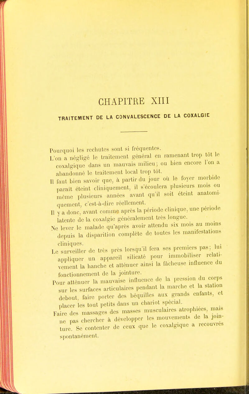 TRAITEMENT DE LA CONVALESCENCE DE LA COXALGIE Pourquoi les rechutes sont si fréquentes. L'on a négligé le traitement général en ramenant trop tôt le coxalgique dans un mauvais milieu ; ou bien encore l'on a abandonné le traitement local trop tôt. Il faut bien savoir que, à partir du jour où le foyer morbide paraît éteint cliniquement, il s'écoulera plusieurs mois ou même plusieurs années avant qu'il soit éteint anatomi- quement. c'est-à-dire réellement. Il y a donc, avant comme après la période clinique, une période latente de la coxalgie généralement très longue. Ne lever le malade qu'après avoir attendu six mois au moins  depuis la disparition complète de toutes les manifestations cliniques. . , . Le surveiller de très près lorsqu'il fera ses premiers pas, lu. appliquer un appareil silicaté pour immobiliser relati- vement la hanche et atténuer ainsi la fâcheuse influence du fonctionnement de la jointure. Pour atténuer la mauvaise influence de la pression du corps sur les surfaces articulaires pendant la marche et la station debout, faire porter des béquilles aux grands enfants, et placer les tout petits dans un chariot spécial. Faire des massages des masses musculaires atrophiées, ma,S ne pas chercher à développer les mouvements de la jom- lure. Se contenter de eux que le coxalgique a recouvres spontanément.