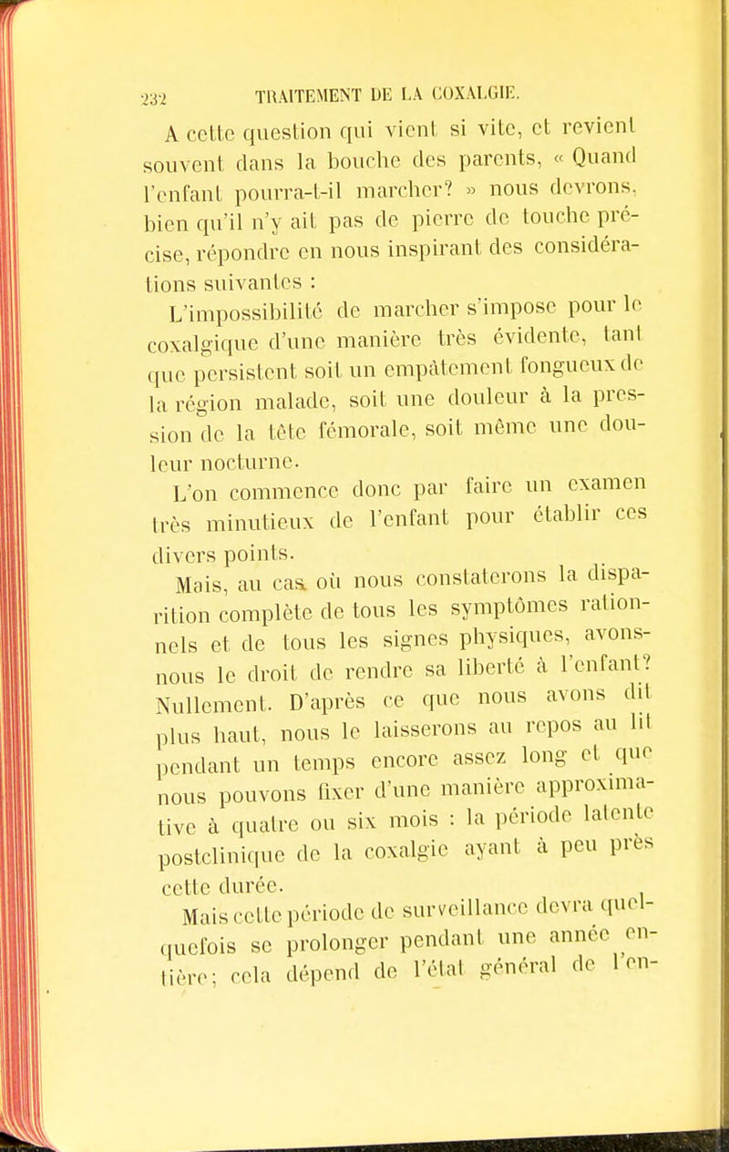 A cette question qui vient si vite, et revient souvent clans la bouche des parents, « Quand l'enfant pourra-t-il marcher? » nous devrons, bien qu'il n'y ait pas de pierre de touche pré- cise, répondre en nous inspirant des considéra- tions suivantes : L'impossibilité de marcher s'impose pour le coxalgique d'une manière très évidente, tant que persistent soit un empâtement fongueux de la région malade, soit une douleur à la pres- sion de la tête fémorale, soit même une dou- leur nocturne. L'on commence donc par faire un examen très minutieux de l'enfant pour établir ces divers points. Mais, au caa où nous constaterons la dispa- rition complète de tous les symptômes ration- nels et de tous les signes physiques, avons- nous le droit de rendre sa liberté à l'enfant? Nullement. D'après ce que nous avons dit plus haut, nous le laisserons au repos au ht pendant un temps encore assez long et que nous pouvons fixer d'une manière approxima- tive à quatre ou six mois : la période latente postclinique de la coxalgie ayant à peu près cette durée. Mais celle période de surveillance devra quel- quefois se prolonger pendant une année en- tière; cela dépend de l'étal général de 1 en-