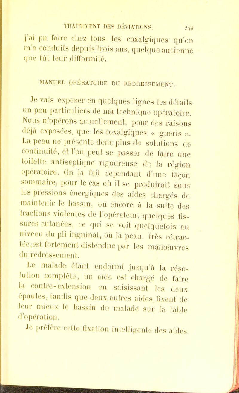 j'ai i)ii faire chez tous les coxalgiques qu'on m'a conduits depuis trois ans, quelque ancienne que fût leur difformité. MANUEL OPÉRATOIRE DU REDRESSEMENT. Je vais exposer en quelques lignes les dé!ails un peu particuliers de ma technique opératoire. Nous n'opérons actuellement, pour des raisons déjà exposées, que les coxalgiques « guéris ». La peau ne présente donc plus de solutions de continuité, et l'on peut se passer de faire une loilelte antiseptique rigoureuse de la région opératoire. On la fait cepcndanl d'une façon sommaire, pour le cas où il se produirait sous les pressions énergiques des aides chargés de maintenir le bassin, ou encore à la suite des tractions violentes de l'opérateur, quelques As- sures cutanées, ce qui se voit quelquefois au niveau du pli inguinal, où la peau, très rétrac- tée,est fortement distendue par les manœuvres du redressement. Le malade étant endormi jusqu'à la réso- lution complète, lin aide est chargé de faire la contre-extension en saisissant les deux épaules, tandis que deux autres aides fixent de leur mieux le bassin du malade sur la table d'opération. Préfère cette fixation intelligente des aides