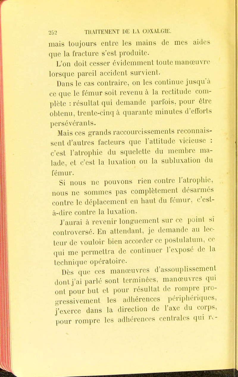 mais toujours entre les mains de mes aides que la fracture s'est produite. L'on doit cesser évidemment toute manœuvre lorsque pareil accident survient. Dans le cas contraire, on les continue jusqu'à ce que le fémur soit revenu à la rectitude com- plète : résultat qui demande parfois, pour être obtenu, trente-cinq à quarante minutes d'efforts persévérants. Mais ces grands raccourcissements reconnais- sent d'autres facteurs que l'attitude vicieuse : c'est l'atrophie du squelette du membre ma- lade, et c'est la luxation ou la subluxation du fémur. Si nous ne pouvons rien contre l'atrophie, nous ne sommes pas complètement désarmés contre le déplacement en haut du fémur, c'est- à-dire contre la luxation. J'aurai à revenir longuement sur ce point si controversé. En attendant, je demande au lec- teur de vouloir bien accorder ce postulaium, ce qui me permettra de continuer l'exposé de la technique opératoire. Dès que ces manœuvres d'assouplissement dont j'ai parlé sont terminées, manœuvres qui ont pour but et pour résultat de rompre pro- gressivement les adbérences périphériques, j'exerce dans la direction de l'axe du corps, pour rompre les adhérences centrales qui iv-