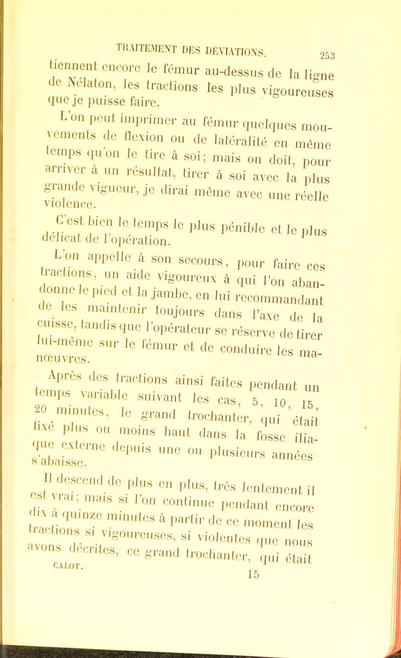 tiennent encore le fémur au-dessus de la ligne de Nelaton, les tractions les plus vigoureuses que je puisse faire. L'on peut imprimer au fémur quelques mou- vements de flexion ou de latéralité en môme temps quon le lire à soi; mais on doit, pour arriver à un résultat, tirer à soi avec la plus grande vigueur, je dirai même avec une réelle violence. C'^t bien le temps le plus pénible et le plus délicat de l'opération. 1 L'on appelle à son secours, pour faire ces raclions, un aide vigoureux à qui l'on aban- c onne lepied et la jambe, en lui recommandant de le, maintenir toujours dans l'axe de I» ^ tandis que l'opérateur se réserve de tirer lui-même sur le fémur et de conduire les ma- nœuvres. Après des (raclions ainsi faites pendant un temps variable suivant les cas 5 10 , ^minutes, le grand trochanter, qui ',taii PI IS 0U moins haut dans la fosse ilia- 9^:r ,,,,is une °u pi~ p.II^escend.de Plus en pius, très lentement il V,'i,,;.,;s sil'on ^ntinue pendanl encore f ^nze minutes à partir de ce moment les J H,,r,,V,-0un',ls^ ^ violentes que nous avons Rentes, ce grand trochanter, qui étai CALOT. 1 15