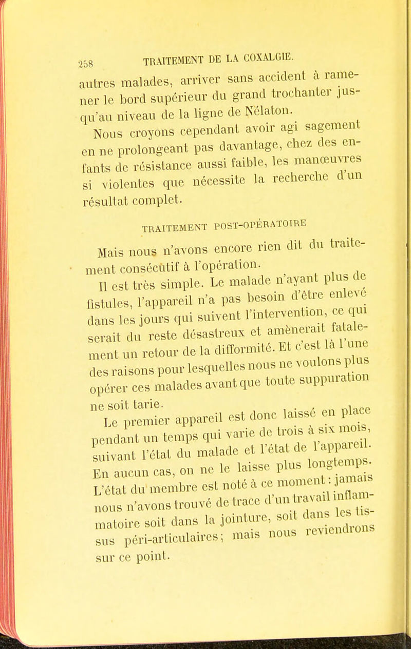 autres malades, arriver sans accident à rame- ner le bord supérieur du grand trochanter jus- qu'au niveau de la ligne de Nélaton. Nous croyons cependant avoir agi sagement en ne prolongeant pas davantage, chez des en- fants de résistance aussi faible, les manœuvres si violentes que nécessite la recherche dun résultat complet. TRAITEMENT POST-OPÉRATOIRE Mais nous n'avons encore rien dit du traite- ment consécutif à l'opération. Il est très simple. Le malade n'ayant plus de fistules, l'appareil n'a pas besoin d'être enlève dans les jours qui suivent Intervention ce qui serait du reste désastreux et amnemtfatale- ment un retour de la difformité. Et c es là 1 une des raisons pour lesquelles nous ne opérer ces malades avant que toute suppuration ne soit tarie. U premier appareil est donclaissé en pb» pendant un temps qui varie de; trois « 'suivant l'état du malade et l'eta de appar*• En aucun cas, on ne le laisse plus longtemps L'état du membre est noté à ce moment jamais nous n'avons trouvé de trace d un ra ; . n;flam notoire soit dans la jointure, soit dan les ts sus péri-articulaircs; mais nous reviendrons sur ce point.