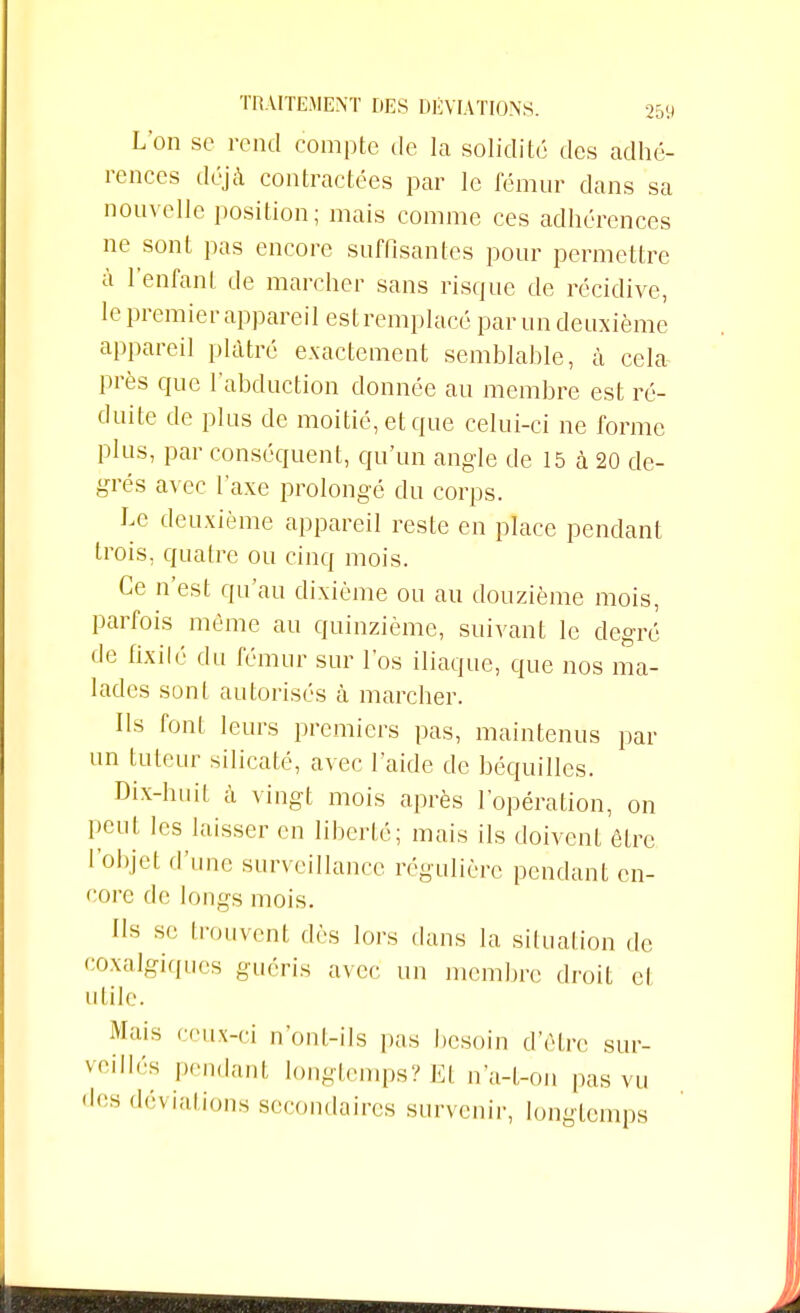 L'on se rend compte de la solidité des adhé- rences déjà contractées par le fémur dans sa nouvelle position; mais comme ces adhérences ne sont pas encore suffisantes pour permettre à l'enfant de marcher sans risque de récidive, le premier appareil est remplacé par un deuxième appareil plâtré exactement semblable, à cela près que l'abduction donnée au membre est ré- duite de plus de moitié, et que celui-ci ne forme plus, par conséquent, qu'un angle de 15 à 20 de- grés avec l'axe prolongé du corps. Le deuxième appareil reste en place pendant trois, quatre ou cinq mois. Ce n'est qu'au dixième ou au douzième mois, parfois même au quinzième, suivant le degré de fixilé du fémur sur l'os iliaque, que nos ma- lades sont autorisés à marcher. Ils font leurs premiers pas, maintenus par un tuteur silicate, avec l'aide de béquilles. Dix-huit à vingt mois après l'opération, on peut les laisser en liberté; mais ils doivent être l'objet d'une surveillance régulière pendant en- core de longs mois. ds se trouvent dès lors dans la situation de coxalgiques guéris avec un membre droit cl utile. Abus ceux-ci n'ont-ils pas besoin d'être sur- veillés pendant longtemps? El n'a-t-on pas vu des déviations secondaires survenir, longtemps