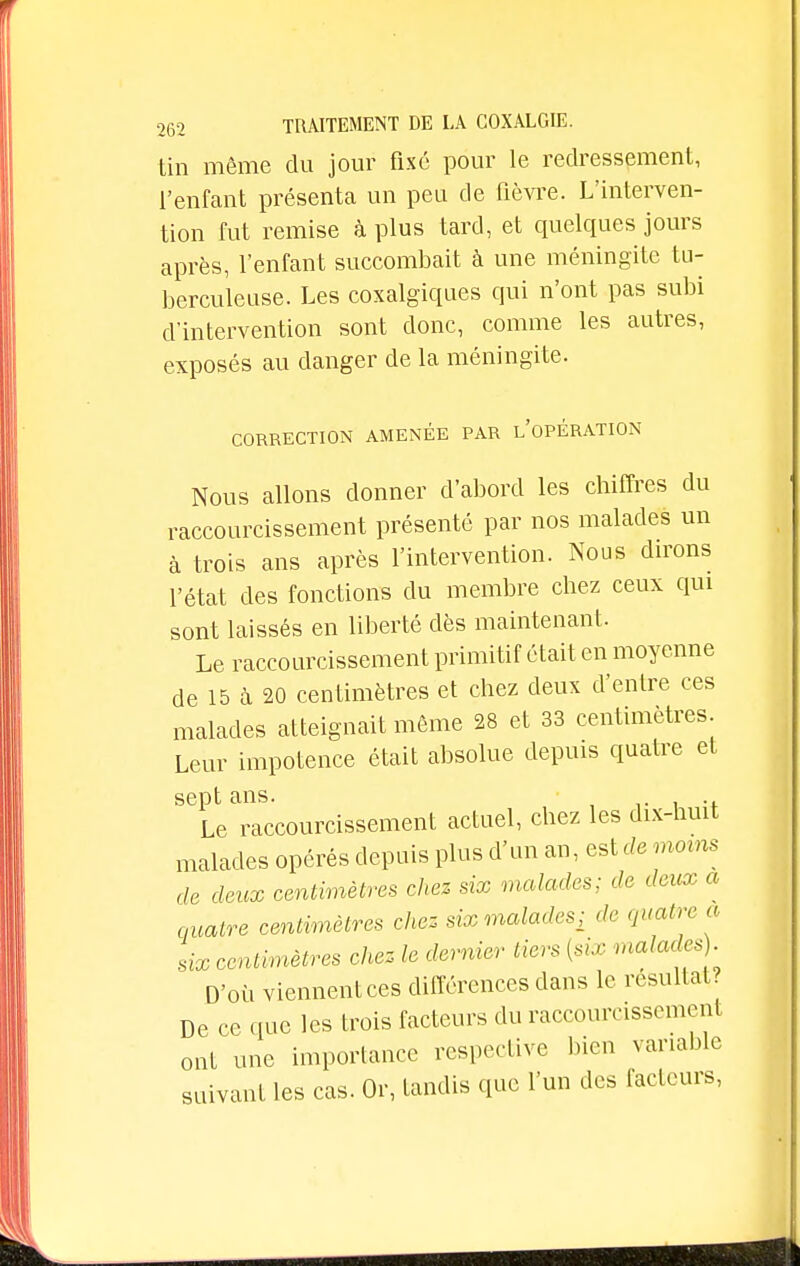 tin même du jour fixé pour le redressement, l'enfant présenta un peu de fièvre. L'interven- tion fut remise à plus tard, et quelques jours après, l'enfant succombait à une méningite tu- berculeuse. Les coxalgiques qui n'ont pas subi d'intervention sont donc, comme les autres, exposés au danger de la méningite. CORRECTION AMENÉE PAR LOPERATION Nous allons donner d'abord les chiffres du raccourcissement présenté par nos malades un à trois ans après l'intervention. Nous dirons l'état des fonctions du membre chez ceux qui sont laissés en liberté dès maintenant. Le raccourcissement primitif était en moyenne de 15 à 20 centimètres et chez deux d'entre ces malades atteignait même 28 et 33 centimètres Leur impotence était absolue depuis quatre et sept ans. . Le raccourcissement actuel, chez les dix-huit malades opérés depuis plus d'un an, est de moins de deux centimètres chez six malades; de deux a quatre centimètres chez six malades; de quatre a six centimètres chez le dernier tiers (six malades). D'où viennentces différences dans le résultat? De ce que les trois facteurs du raccourcissement ont une importance respective bien variable suivant les cas. Or, tandis que l'un des facteurs,