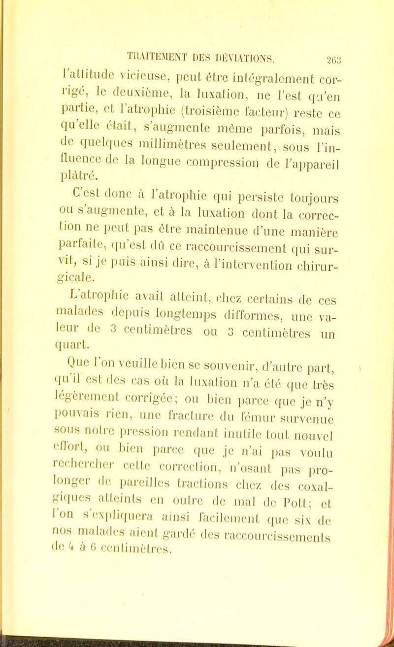 l'altitude vicieuse, peut être intégralement cor- rigé, le deuxième, la luxation, ne l'est qu'en partie, et l'atrophie (troisième (acteur) reste ce qu'elle était, s'augmente même parfois, mais de quelques millimètres seulement, sous l'in- fluence de la longue compression de l'appareil plâtré. C'est donc à l'atrophie qui persiste toujours ou s'augmente, et à la luxation dont la correc- tion ne peut pas être maintenue d'une manière parfaite, qu'est dû ce raccourcissement qui sur- vit, si je puis ainsi dire, à l'intervention chirur- gicale. L'atrophie avait atteint, chez certains de ces malades depuis longtemps difformes, une va- leur de 3 centimètres ou 3 centimètres un quart. Que l'on veuille bien se souvenir, d'autre part, qu'il est des cas où la luxation n'a été que très légèrement corrigée; ou bien parce que je n'y pouvais rien, une fracture du fémur survenue sous notre pression rendant inutile tout nouvel efl'°rt; ou bien parce (pie je n'ai pas voulu rechercher celle correction, n'osant pas pro- longer de pareilles (raclions chez des coxal- giques atteints en outre de mal de Poli; et l'on s'expliquera ainsi facilemenl que six de nos malades aient gardé des raccourcissements de à 6 centimètres.