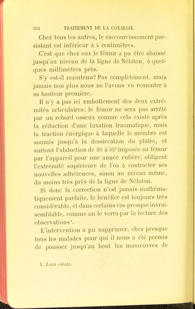 Chez tous les autres, le raccourcissement per- sistant est inférieur à 4 centimètres. C'est que chez eux le fémur a pu être abaissé jusqu'au niveau de la ligne de Nélaton, à quel- ques millimèlres près. S'y est-il maintenu? Pas complètement, mais jamais non plus nous ne l'avons vu remonter à sa hauteur première. Il n'y a pas ici emboîtement des deux extré- mités articulaires ; le fémur ne sera pas arrêté par un rebord osseux comme cela existe après la réduction d'une luxation traumatique, mais la traction énergique à laquelle le membre est soumis jusqu'à la dessiccation du plâtre, et surtout l'abduction de 30 à 35° imposée au fémur par l'appareil pour une année entière, obligent l'extrémité supérieure de l'os à contracter ses nouvelles adhérences, sinon au niveau même, du moins très près de la ligne de Nélaton. Si donc la correction n'est jamais mathéma- tiquement parfaite, le bénéfice est toujours très considérable, et dans certains cas presque invrai- semblable, comme on le verra par la lecture des observations1. L'intervention a pu supprimer, chez presque tous les malades pour qui il nous a été permis de pousser jusqu'au bout les manœuvres de 1. Loco citato.