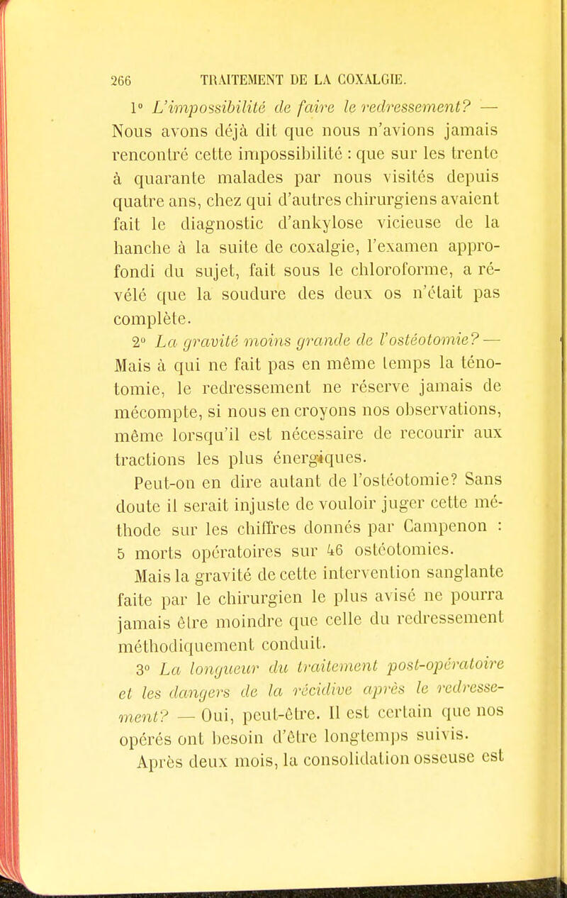 1° L'impossibilité de faire le redressement? — Nous avons déjà dit que nous n'avions jamais rencontré cette impossibilité : que sur les trente à quarante malades par nous visités depuis quatre ans, chez qui d'autres chirurgiens avaient fait le diagnostic d'ankylose vicieuse de la hanche à la suite de coxalgie, l'examen appro- fondi du sujet, fait sous le chloroforme, a ré- vélé que la soudure des deux os n'éLait pas complète. 2° La gravité moins grande de l'ostéotomie? — Mais à qui ne fait pas en même temps la téno- tomie, le redressement ne réserve jamais de mécompte, si nous en croyons nos observations, même lorsqu'il est nécessaire de recourir aux tractions les plus énergiques. Peut-on en dire autant de l'ostéotomie? Sans doute il serait injuste de vouloir juger cette mé- thode sur les chiffres donnés par Campenon : 5 morts opératoires sur 46 ostéotomies. Mais la gravité de cette intervention sanglante faite par le chirurgien le plus avisé ne pourra jamais être moindre que celle du redressement méthodiquement conduit. 3° La longueur du traitement post-opératoire et les dangers de la récidive après le redresse- ment? — Oui, peut-être. Il est certain que nos opérés ont besoin d'être longtemps suivis. Après deux mois, la consolidation osseuse est