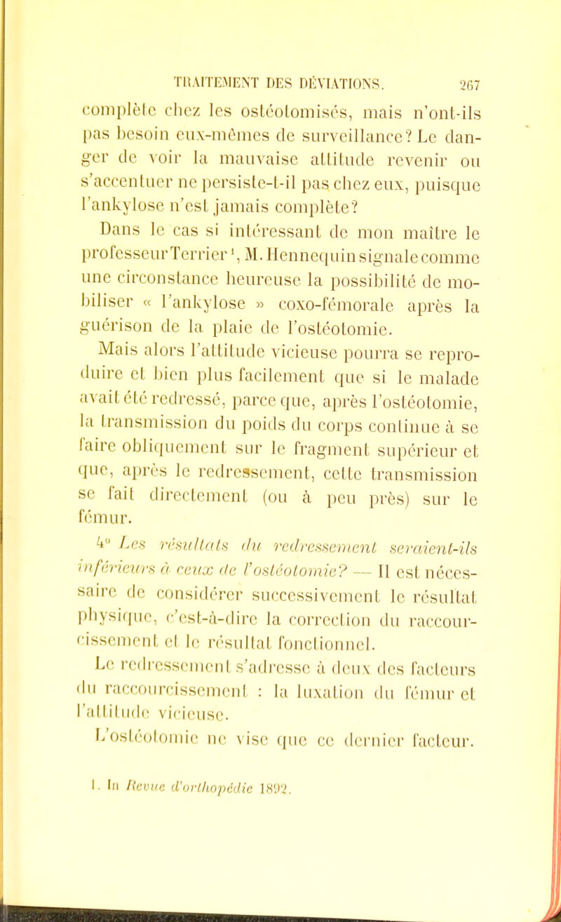 complète chez les ostéotomisés, mais n'ont-ils pas besoin eux-mêmes de surveillance? Le dan- ger de voir la mauvaise altitude revenir ou s'accentuer ne persisle-t-il pas chez eux, puisque l'ankylose n'est jamais complète? Dans le cas si intéressant de mon maître le professeurTerrier M. Hennequin signale comme une circonstance heureuse la possibilité de mo- biliser « l'ankylose » coxo-fémorale après la guérison de la plaie de l'ostéotomie. Mais alors l'attitude vicieuse pourra se repro- duire et bien plus facilement que si le malade avait été redressé, parce que, après l'ostéotomie, la transmission du poids du corps continue à se faire obliquement sur le fragment supérieur et que, après le redressement, celte transmission se fait directement (ou à peu près) sur le fémur. 4u Les résultats du redressement seraient-ils inférieurs à ceux île l'ostéotomie? — Il est néces- saire de considérer successivement le résultai physique, c'est-à-dire la correction du raccour- cissement cl lr résultat fonctionnel. Le redressemenl s'adresse à deux des facteurs • lu raccourcissement : la luxation du fémur cl: l'attitude vicieuse. L'ostéotomie ne vise que ce dernier facteur. I. lu Revue d'orthopédie \H'.r>.