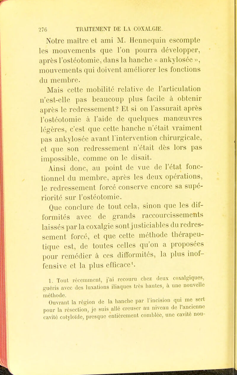 Notre maître et ami M. Hennequin escompte les mouvements que l'on pourra développer, après l'ostéotomie, clans la hanche « ankylosée », mouvements qui doivent améliorer les fonctions du membre. Mais cette mobilité relative de l'articulation n'est-elle pas beaucoup plus facile à obtenir après le redressement? Et si on l'assurait après l'ostéotomie à l'aide de quelques manœuvres légères, c'est que cette hanche n'était vraiment pas ankylosée avant l'intervention chirurgicale, et que son redressement n'était dès lors pas impossible, comme on le disait. Ainsi donc, au point de vue de l'état fonc- tionnel du membre, après les deux opérations, le redressement forcé conserve encore sa supé- riorité sur l'ostéotomie. Que conclure de tout cela, sinon que les dif- formités avec de grands raccourcissements laissés par la coxalgie sont justiciables du redres- sement forcé, et que cette méthode thérapeu- tique est, de toutes celles qu'on a proposées pour remédier à ces difformités, la plus inof- fensive et la plus efficace1. 1. Tout récemment, j'ai recouru chez deux coxalgiques, guéris avec des luxations iliaques très hautes, à une nouvelle méthode. Ouvrant la région de la hanche par l'incision qui me sert pour la résection, je suis allé creuser au niveau de l'ancienne cavité colyloïde, presque entièrement comblée, une cavité nou-