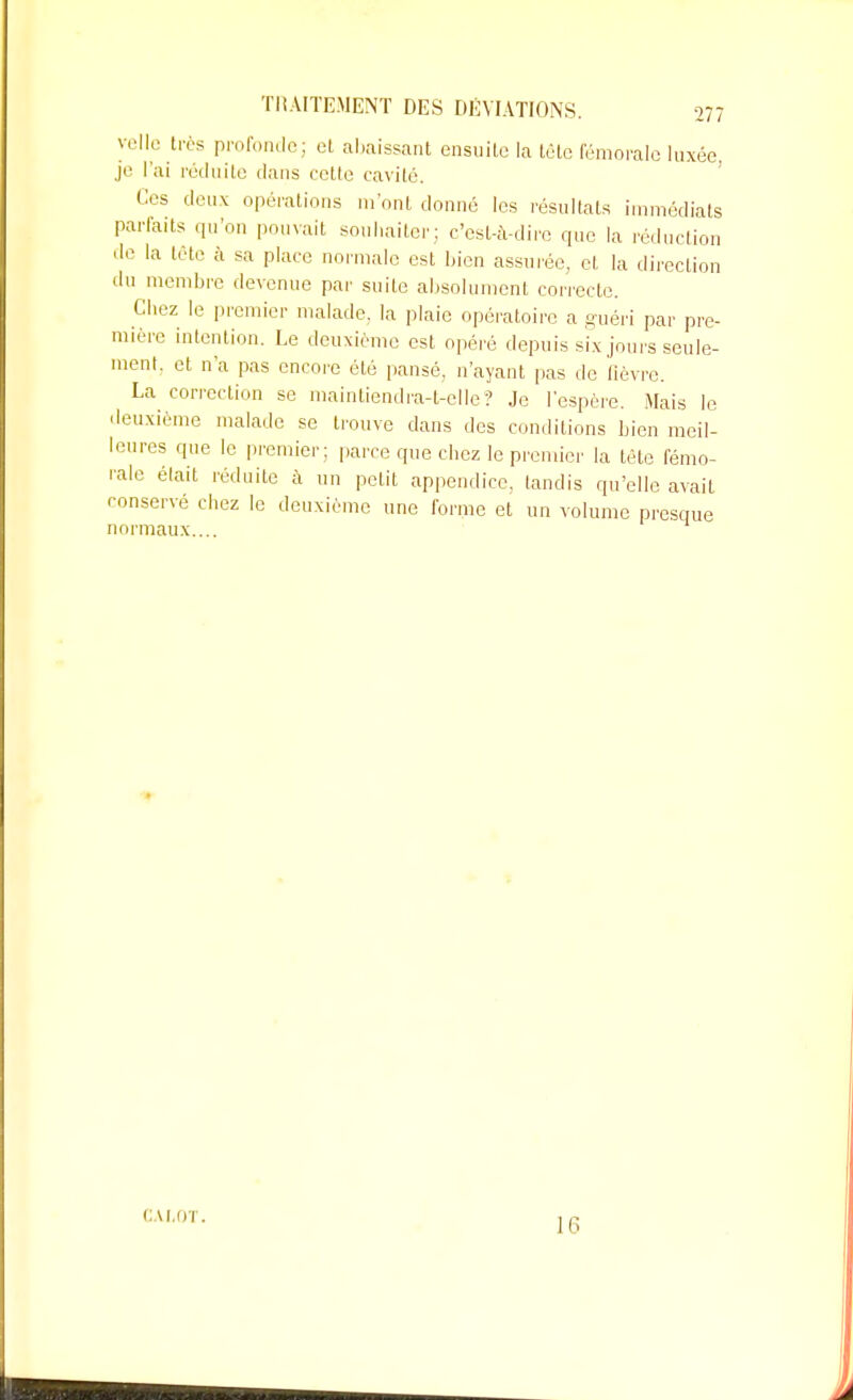 ve\\e d es profonde; et abaissant ensuite la tête fémorale luxée je l'ai réduite dans cette cavité. Os deux opérations m'ont donné les résultats immédiats parfaits qu'on pouvait souhaiter; c'est-à-dire que la réduction de la tète à sa place normale est bien assurée, et la direction du membre devenue par suite absolument correcte. Chez le premier malade, la plaie opératoire a guéri par pre- mière intention. Le deuxième est opéré depuis six jours seule- ment, et n'a pas encore été pansé, n'ayant pas de fièvre. La correction se maintiendra-l-clle? Je l'espère. Mais le deuxième malade se trouve dans des conditions bien meil- leures que le premier; parce que chez le premier la tète fémo- rale était réduite à un petit appendice, tandis qu'elle avait conservé chez le deuxième une forme et un volume presque normaux.... CAI,0T. 16