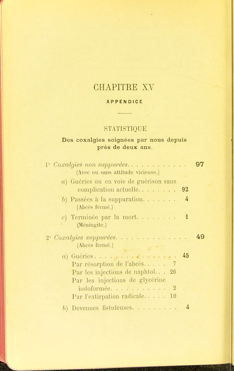 CHAPITRE XV APPENDICE STATISTIQUE Des coxalgies soignées par nous depuis près de deux ans. 1° Coxalgies non suppurées 97 (Avec ou sans altitude vicieuse.) a) Guéries ou en voie de guérison sans complication actuelle 92 h) Passées à la suppuration 4 (Abcès fermé.) c) Terminée par la mort 1 (Méningite.) 2 Coxalgies suppurées 49 (Abcès fermé.) a) Guéries * 45 Par résorption de l'abcès 7 Par les injections de naphtol.. . 26 Par les injections de glycérine iodoformée 2 Par l'extirpation radicale 10 b) Devenues fistulcuses 4