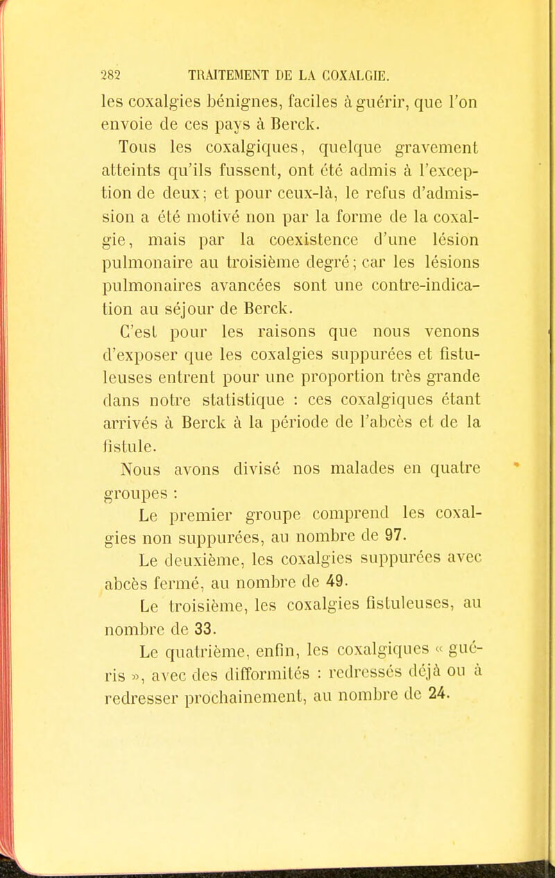 les coxalgies bénignes, faciles à guérir, que l'on envoie de ces pays à Berck. Tous les coxalgiques, quelque gravement atteints qu'ils fussent, ont été admis à l'excep- tion cle deux ; et pour ceux-là, le refus d'admis- sion a été motivé non par la forme de la coxal- gie, mais par la coexistence d'une lésion pulmonaire au troisième degré ; car les lésions pulmonaires avancées sont une contre-indica- tion au séjour de Berck. C'est pour les raisons que nous venons d'exposer que les coxalgies suppurées et fistu- leuses entrent pour une proportion très grande dans notre statistique : ces coxalgiques étant arrivés à Berck à la période de l'abcès et cle la fistule. Nous avons divisé nos malades en quatre groupes : Le premier groupe comprend les coxal- gies non suppurées, au nombre de 97. Le deuxième, les coxalgies suppurées avec abcès fermé, au nombre de 49. Le troisième, les coxalgies fistuleuses, au nombre cle 33. Le quatrième, enfin, les coxalgiques « gué- ris », avec des difformités : redressés déjà ou à redresser prochainement, au nombre de 24.