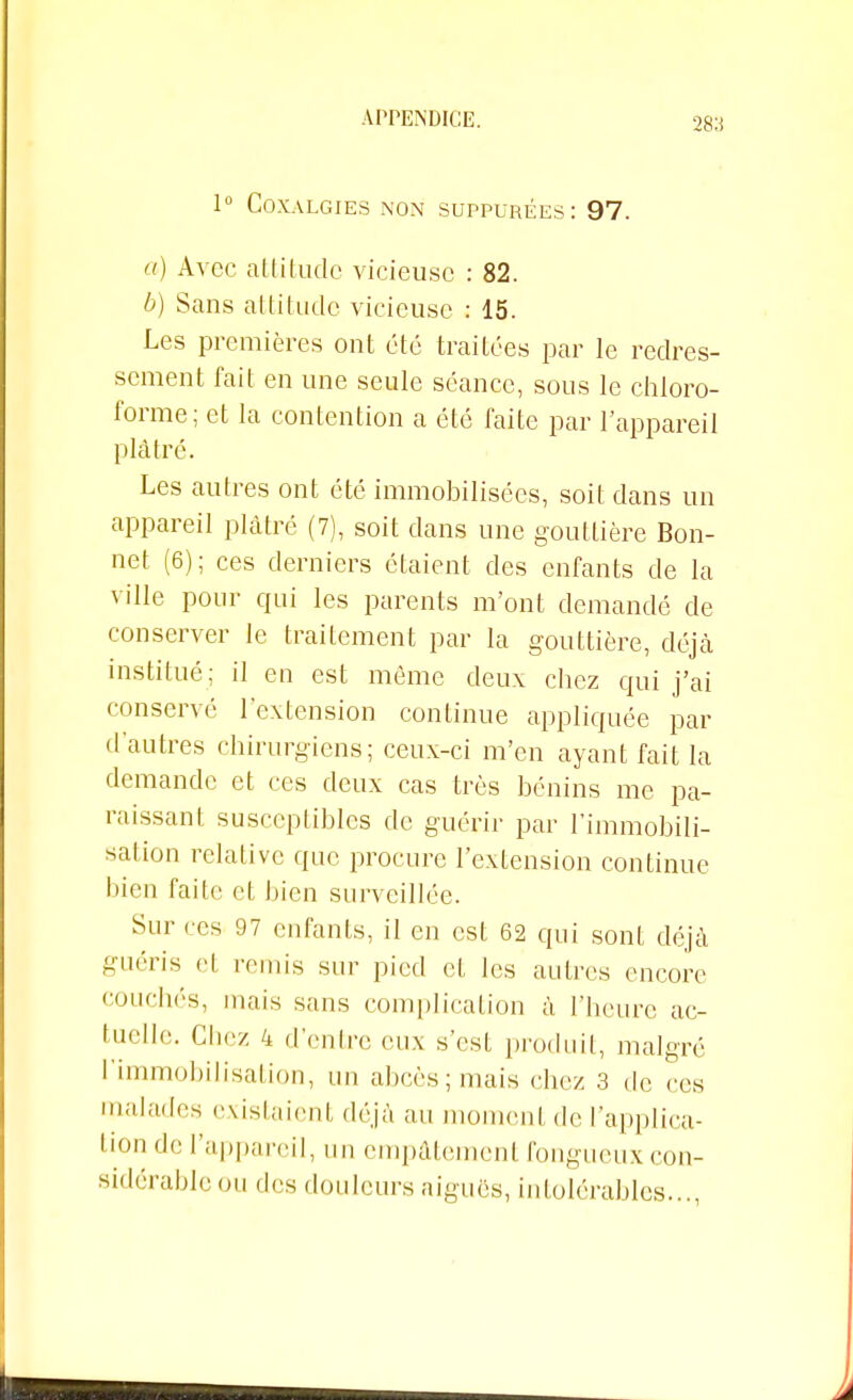 28:i 1° COXALGIES NON SUPPUREES : 97. a) Avec attitude vicieuse : 82. b) Sans attitude vicieuse : 15. Les premières ont été traitées par le redres- sement fait en une seule séance, sous le chloro- forme; et la contention a été faite par l'appareil plâtré. Les autres ont été immobilisées, soit dans un appareil plâtré (7), soit dans une gouttière Bon- net (6); ces derniers étaient des enfants de la ville pour qui les parents m'ont demandé de conserver le traitement par la gouttière, déjà institué; il en est même deux chez qui j'ai conservé l'extension continue appliquée par d'autres chirurgiens; ceux-ci m'en ayant fait la demande et ces deux cas très bénins me pa- raissant susceptibles de guérir par l'immobili- sation relative que procure l'extension continue bien faite et bien surveillée. Sur ces 97 enfants, il en est 62 qui sont déjà guéris cl remis sur pied et les autres encore couchés, mais sans complication à l'heure ac- tuelle. Chez 4 d'entre eux s'est produit, malgré l'immobilisation, un abcès; mais chez 3 de ces malades existaient déjà au moment de l'applica- tion de l'appareil, un empâtement fongueux con- sidérable ou des douleurs aiguës, intolérables...,