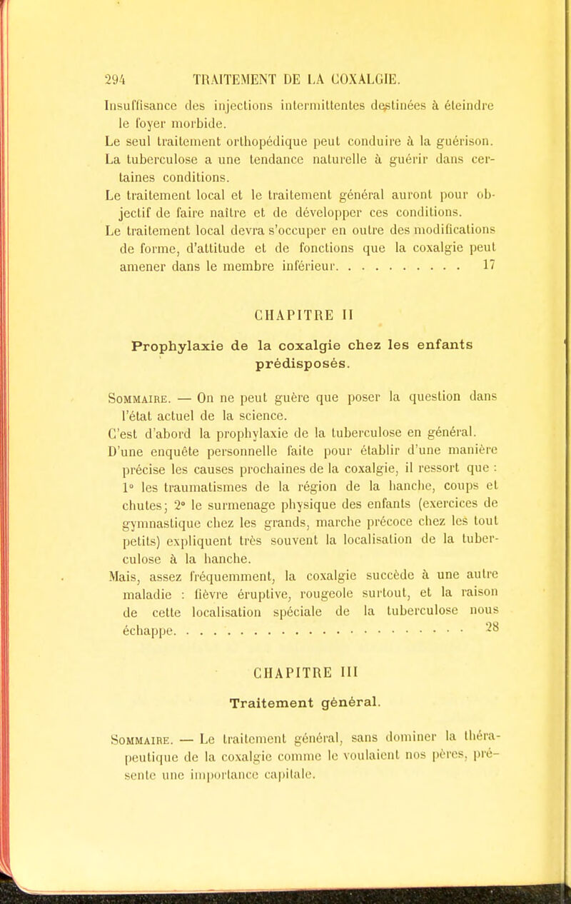 Insuffisance des injections intermittentes déclinées a éteindre le foyer morbide. Le seul traitement orthopédique peut conduire à la guérison. La tuberculose a une tendance naturelle à guérir dans cer- taines conditions. Le traitement local et le traitement général auront pour ob- jectif de faire naître et de développer ces conditions. Le traitement local devra s'occuper en outre des modifications de forme, d'altitude et de fonctions que la coxalgie peut amener dans le membre inférieur 17 CHAPITRE II Prophylaxie de la coxalgie chez les enfants prédisposés. Sommaire. — On ne peut guère que poser la question dans l'état actuel de la science. C'est d'abord la prophylaxie de la tuberculose en général. D'une enquête personnelle faite pour établir d'une manière précise les causes prochaines de la coxalgie, il ressort que : 1° les traumalismes de la région de la hanche, coups et chutes; 2 le surmenage physique des enfants (exercices de gymnastique chez les grands, marche précoce chez les tout petits) expliquent très souvent la localisation de la tuber- culose à la hanche. Mais, assez fréquemment, la coxalgie succède à une autre maladie : lièvre éruptive, rougeole surtout, et la raison de cette localisation spéciale de la tuberculose nous échappe *° CHAPITRE III Traitement général. Sommaire. — Le traitement général, sans dominer la théra- peutique de la coxalgie comme le voulaient nos pères, pré- sente une importance capitale.