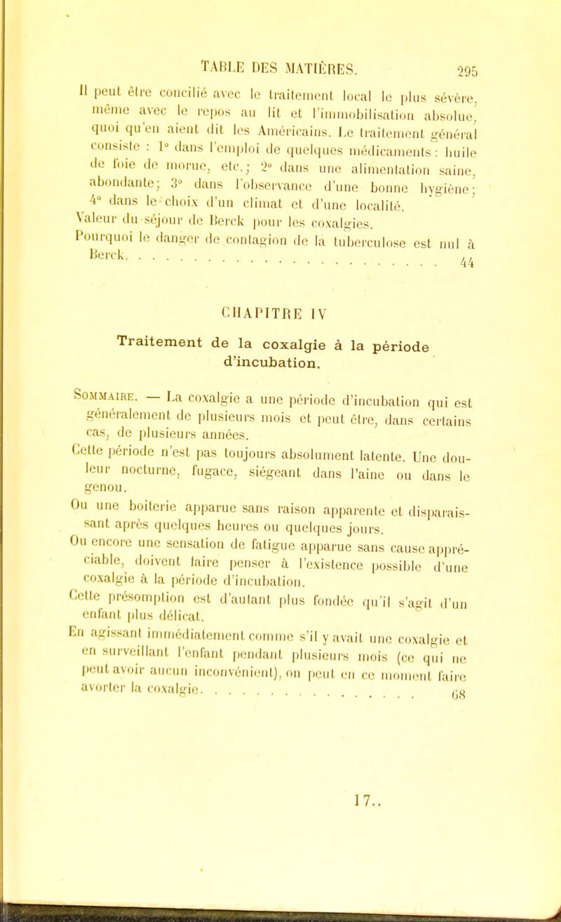 Il peut être concilié avec le traitement local le plus sévère, même avec le repos au lit et l'immobilisation absolue! quoi qu'en aient dit les Américains. Le traitement général consiste : 1 clans l'emploi Je quelques médicaments: huile de foie de morue, etc.; 2° dans une alimentation saine, abondante; 3» dans l'observance d'une bonne hygiène; 4° dans le-choix d'un climat et d'une localité. Valeur du séjour de Berck pour les coxalgies. Pourquoi le danger de contagion de là tuberculose est nul à Berck 44 CHAPITRE IV Traitement de la coxalgie à la période d'incubation. Sommaire. — La coxalgie a une période d'incubation qui est généralement de plusieurs mois et peut être, dans certains cas, de plusieurs années. Cette période n'est pas toujours absolument latente. Une dou- leur nocturne, fugace, siégeant dans l'aine ou dans le genou. Ou une boiterie apparue sans raison apparente et disparais- sant après quelques heures ou quelques jours. Ou encore une sensation de fotigue apparue sans cause appré- ciable, doivent faire penser à l'existence possible d'une coxalgie à la période d'incubation. Cette présomption est d'autant plus fondée qu'il s'agit d'un enfant plus délicat. En agissant immédiatement comme s'il y avait une coxalgie et en surveillant l'enfant pendant plusieurs mois (ce qui ne peut avoir aucun inconvénient), on peut en ce moment faire avorter la coxalgie ^ 17.