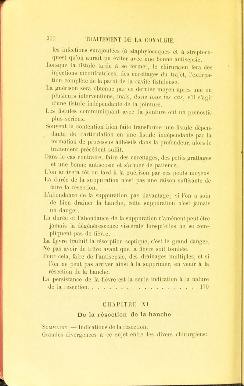 les infections surajoutées (à staphylocoques et à streptoco- ques) qu'on aurait pu éviter avec une bonne antisepsie. Lorsque la fistule tarde à se fermer, le chirurgien fera des injections modificatrices, des curettages du trajet, l'extirpa- tion complète de la paroi de la cavité fistuleuse. La guérison sera obtenue par ce dernier moyen après une ou plusieurs interventions, mais, clans tous les cas, s'il s'agit d'une fistule indépendante de la jointure. Les fistules communiquant avec la jointure ont un pronostic plus sérieux. Souvent la contention bien faite transforme une fistule dépen- dante de l'articulation en une fistule indépendante par la formation de processus adhésifs dans la profondeur, alors le traitement précédent suffit. Dans le cas contraire, faire des curettages, des pelils grattages et une bonne antisepsie et s'armer de patience. L'on arrivera tôt ou lard à la guérison par ces petils moyens. La durée de la suppuration n'est pas une raison suffisante de faire la résection. L'abondance de la suppuration pas davantage; si l'on a soin de bien drainer la hanche, cette suppuration n'est jamais un danger. La durée et l'abondance de la suppuration n'amènent peut-être jamais la dégénérescence viscérale lorsqu'elles ne se com- pliquent pas de fièvre. La fièvre traduit la résorption septique, c'est le grand danger. Ne pas avoir de trêve avant que la fièvre soit tombée. Pour cela, faire de l'antisepsie, des drainages multiples, et si l'on ne peut pas arriver ainsi à la supprimer, en venir à la résection de la hanche. La persistance de la fièvre est la seule indication à la nature de la résection 170 CHAPITRE XI De la résection de la hanche. Sommaire. — Indications de la résection. Grandes divergences à ce sujet entre les divers chirurgiens:
