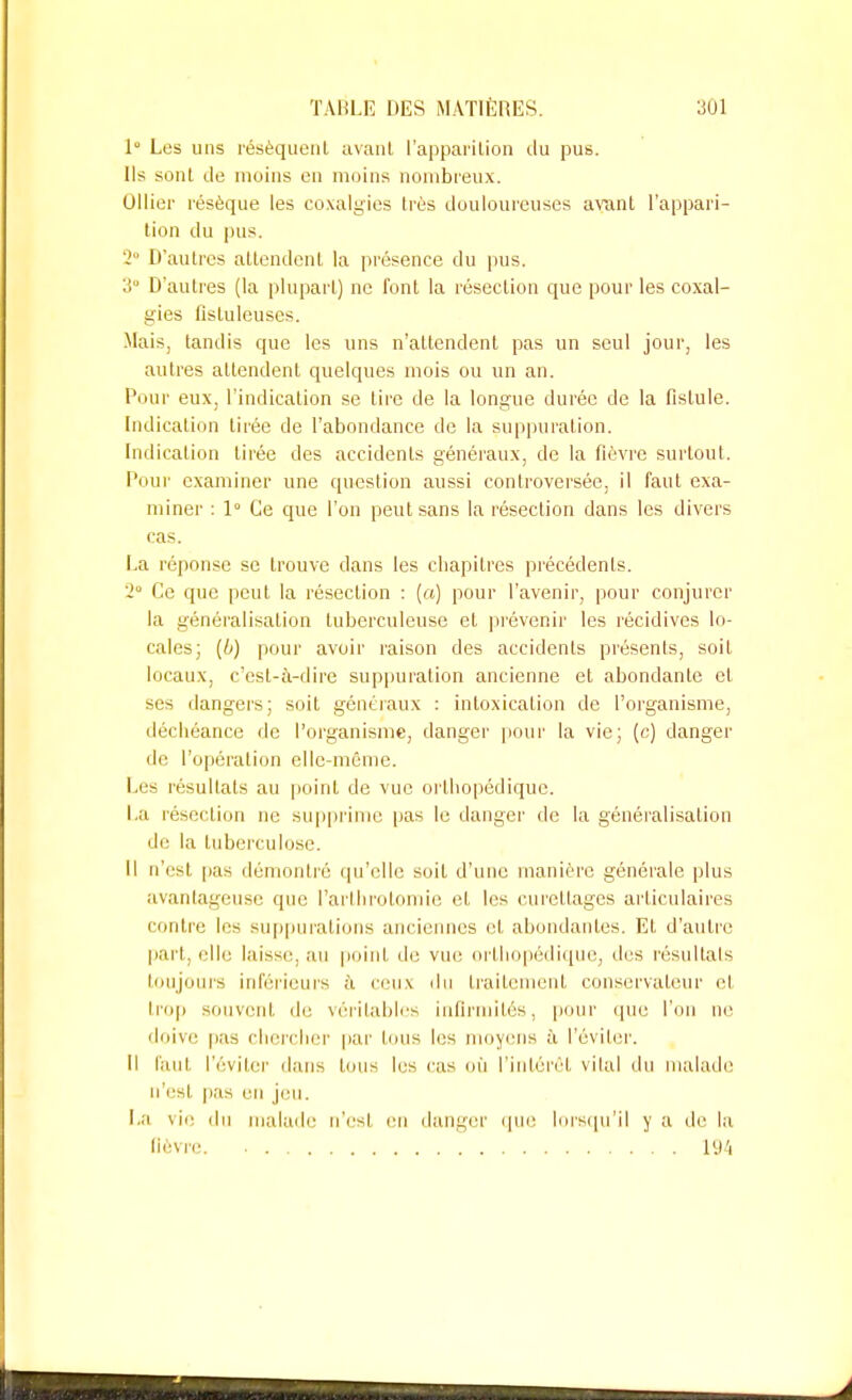 1 Les uns résèquent avant l'apparition du pus. Ils sont de moins en moins nombreux. Ollier résèque les coxalgïes très douloureuses avant l'appari- tion du pus. 2 D'autres attendent la présence du pus. 3 D'autres (la plupart) ne font la résection que pour les coxal- gies listuleuses. Mais, tandis que les uns n'attendent pas un seul jour, les autres attendent quelques mois ou un an. Pour eux, l'indication se tire de la longue durée de la fistule. Indication tirée de l'abondance de la suppuration. Indication tirée des accidents généraux, de la fièvre surtout. Pour examiner une question aussi controversée, il faut exa- miner : 1° Ce que l'on peut sans la résection dans les divers cas. La réponse se trouve dans les chapitres précédents. 2° Ce que peut la résection : (a) pour l'avenir, pour conjurer la généralisation tuberculeuse et prévenir les récidives lo- cales; (ù) pour avoir raison des accidents présents, soit locaux, c'est-à-dire suppuration ancienne et abondante et ses dangers; soit généraux : intoxication de l'organisme, déchéance de l'organisme, danger pour la vie; (c) danger de l'opération elle-même. Les résultats au point de vue orthopédique. La résection ne supprime pas le danger de la généralisation de la tuberculose. Il n'est pas démontré qu'elle soit d'une manière générale plus avantageuse que l'arthrotomie et les curettages articulaires contre les suppurations anciennes et abondantes. Et d'autre part, elle laisse, au point île vue orthopédique, des résultais toujours inférieurs à ceux du traitement conservateur et trop souvent de véritables infirmités, pour que l'on ne doive pas chercher par tous les moyens à l'éviter. Il faut l'éviter dans tous les cas où l'intérêt vital du malade! n'est pas en jeu. La vie du malade n'est en danger que lorsqu'il y a de la lièvre. L94