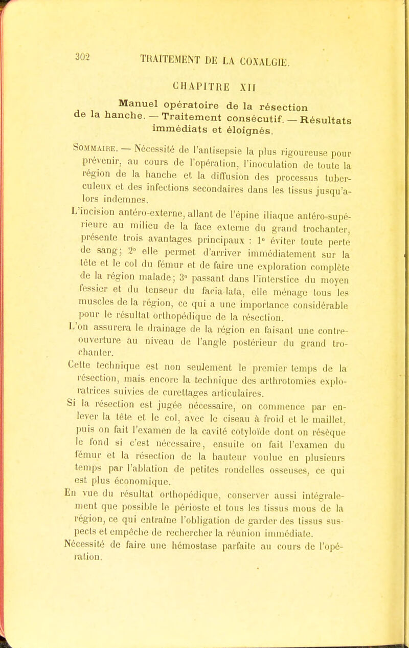 CHAPITRE XII Manuel opératoire de la résection de la hanche. - Traitement consécutif. - Résultats immédiats et éloignés. Sommaire. - Nécessité de l'antisepsie la plus rigoureuse pour prévenir, au cours de l'opération, l'inoculation de toute la région de la hanche et la diffusion des processus tuber- culeux et des infections secondaires dans les tissus jusqu'a- lors indemnes. L'incision anléro-externe, allant de l'épine iliaque antéro-supé- rieure au milieu de la face externe du grand trochanter. présente trois avantages principaux : 1° éviter toute perte de sang; 2» elle permet d'arriver immédiatement sur la tête et le col du fémur et de faire une exploration complète de la région malade ; 3» passant dans l'interstice du moyen fessier et du tenseur du facia-lata, elle ménage tous les muscles de la région, ce qui a une importance considérable pour le résultat orthopédique de la résection. L'on assurera le drainage de la région en faisant une contre- ouverture au niveau de l'angle postérieur du grand tro- chanter. Cette technique est non seulement le premier temps de la résection, mais encore la technique des arthrotomies explo- ratrices suivies de curettages articulaires. Si la résection est jugée nécessaire, on commence par en- lever la tête et le col, avec le ciseau à froid et le maillet, puis on fait l'examen de la cavité cotyloïde dont on résèque le fond si c'est nécessaire, ensuite on fait l'examen du fémur et la résection de la hauteur voulue en plusieurs temps par l'ablation de petites rondelles osseuses, ce qui est plus économique. En vue du résultat orthopédique, conserver aussi intégrale- ment que possible le périoste et tous les tissus mous de la région, ce qui entraîne l'obligation de garder des tissus sus pects et empêche de rechercher la réunion immédiate. Nécessité de faire une hémostase parfaite au cours de l'opé ration.