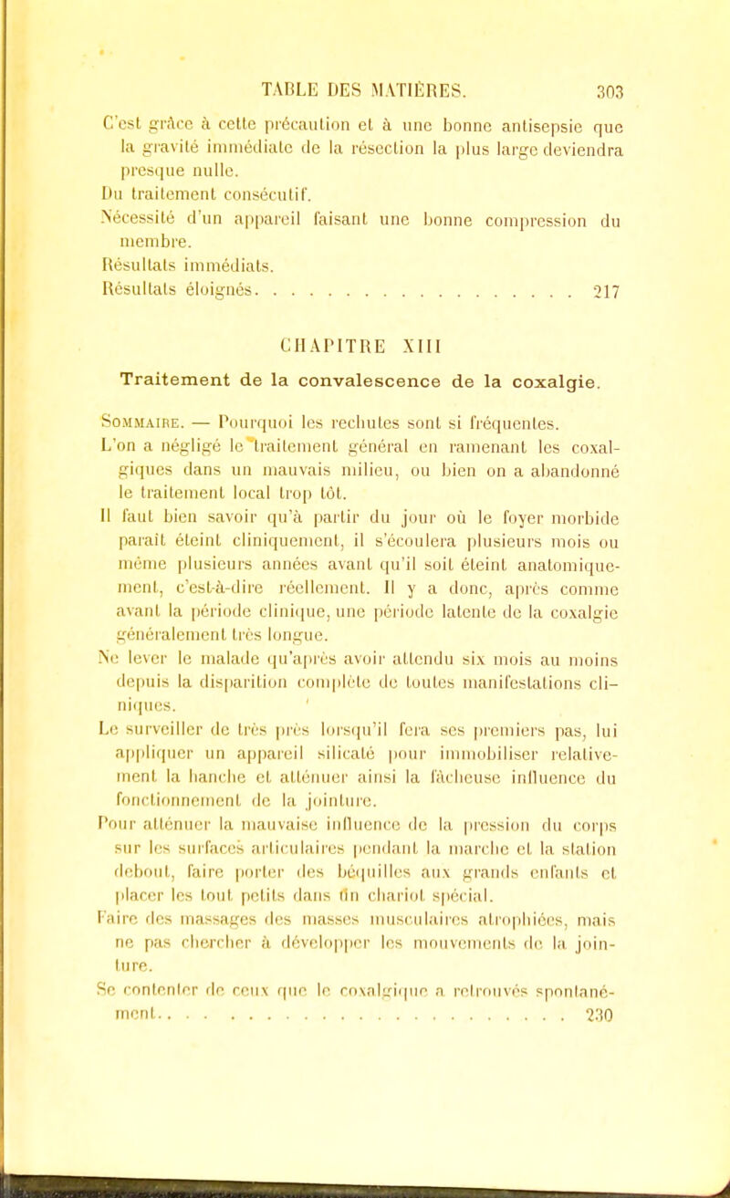 C'esl grâce à cette précaution el à une bonne antisepsie que la gravité immédiate de la résection la plus large deviendra presque nulle. Du traitement consécutif. Nécessité d'un appareil faisant une bonne compression du membre, liésuliais immédiats. Résultais éloignés 217 CHAPITRE XIII Traitement de la convalescence de la coxalgie. Sommaire. — Pourquoi les rechutes sont si fréquentes. L'on a négligé le traitement général en ramenant les coxal- giques dans un mauvais milieu, ou bien on a abandonné le traitement local trop tôt. Il faut bien savoir qu'à partir du jour où le foyer morbide parait éteint cliniquemcnt, il s'écoulera plusieurs mois ou même plusieurs années avant qu'il soit éteint anatomiquc- ment, c'est-à-dire réellement. Il y a donc, après comme avant la période clinique, une période latente de la coxalgie généralement très longue. Ne lever le malade qu'après avoir atlendu six mois au moins depuis la disparition complète de toutes manifestations cli- niques. Le surveiller de très près lorsqu'il fera ses premiers pas, lui appliquer un appareil silicalé pour immobiliser relative- ment la hanche el atténuer ainsi la fâcheuse influence du fonctionnement de la jointure. Pour atténuer la mauvaise influence de la pression du corps sur les surfaces articulaires pendant la marche et la station debout, faire porter des béquilles aux grands enfants et placer les tout petits dans un chariot spécial. Faire des massages des masses musculaires atrophiées, mais ne pas chercher à développer les mouvements de la .join- ture. Se contenter de ceux que le coxalgique a retrouvés spontané- ment 230