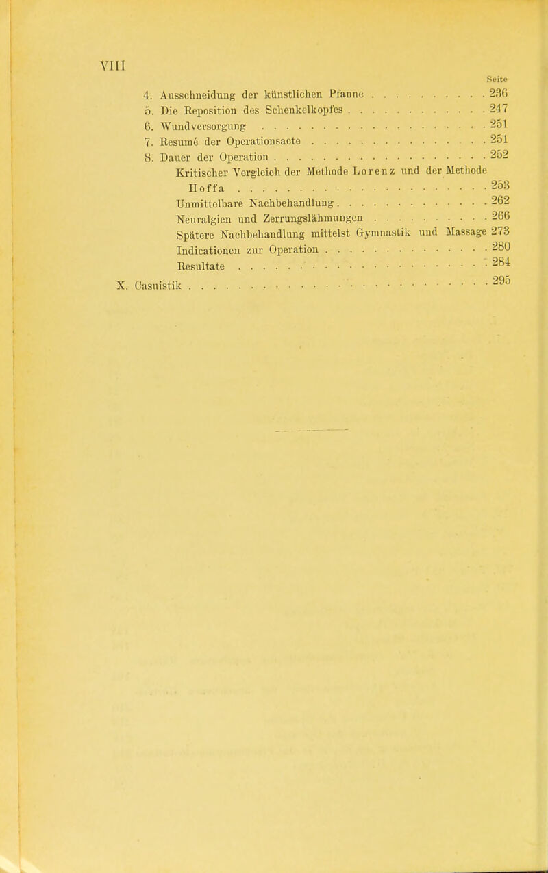 Seite 4. Ausschneidung der künstliehen Pfanne 236 5. Die Reposition des Schenkelkopfes 247 6. Wund Versorgung 251 7. Resume der Operationsacte 251 8. Dauer der Operation 252 Kritischer Vergleich der Methode Lorenz und der Methode Hoffa 253 Unmittelbare Nachbehandlung 262 Neuralgien und Zerrungslähmungen 266 Spätere Nachbehandlung mittelst Gymnastik und Massage 273 Indicationen zur Operation 280 Resultate '• 284