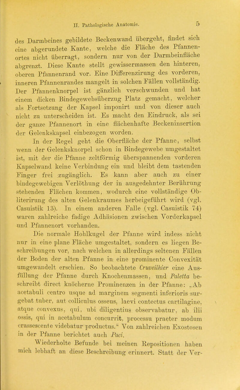 des Darmbeines gebildete Beckenwand übergeht, findet sieb eine abgerundete Kante, welche die Fläche des Pfannen- ortes nicht überragt, sondern nur von der Darmbeinfläche abgrenzt. Diese Kante stellt gewissermassen den hinteren, oberen Pfannenrand vor. Eine Differenzirung des vorderen, inneren Pfannenrandes mangelt in solchen Fällen vollständig. Der Pfannenknorpel ist gänzlich verschwunden und hat einem dicken Bindegewebsüberzug Platz gemacht, welcher als Fortsetzung der Kapsel imponirt und von dieser auch nicht zu unterscheiden ist. Es macht den Eindruck, als sei der ganze Pfannenort in eine fiächenhafte Beckeninsertion der Gelenkskapsel einbezogen worden. In der Regel geht die Oberfläche der Pfanne, selbst wenn der Gelenksknorpel schon in Bindegewebe umgestaltet ist, mit der die Pfanne zeltförmig überspannenden vorderen Kapselwand keine Verbindung ein und bleibt dem tastenden Finger frei zugänglich. Es kann aber auch zu einer bindegewebigen Verlöthung der in ausgedehnter Berührung stehenden Flächen kommen, wodurch eine vollständige Ob- literirung des alten Gelenkraumes herbeigeführt wird (vgl. Casuistik 13). In einem anderen Falle (vgl. Casuistik 74) waren zahlreiche fadige Adhäsionen zwischen Vorderkapsel und Pfannenort vorhanden. Die normale Hohlkugel der Pfanne wird indess nicht nur in eine plane Fläche umgestaltet, sondern es liegen Be- schreibungen vor, nach welchen in allerdings seltenen Fällen der Boden der alten Pfanne in eine prominente Convexität umgewandelt erschien. So beobachtete Cruveilhier eine Aus- füllung der Pfanne durch Knochenmassen, und Paletta be- schreibt direct knöcherne Prominenzen in der Pfanne: „Ab acetabuli centro usque ad marginem segmenti inferioris sur- gebat tuber, aut colliculus osseus, laevi contectus cartilagine, atque convexus, qtd, ubi diligentius observabatur, ab ilii ossis, qni in acetabulum coneurrit, processu praeter modum crassescente videbatur produetus. Von zahlreichen Exostosen in der Pfanne berichtet auch Paci. Wiederholte Befunde bei meinen Repositionen haben mich lebhaft an diese Beschreibung erinnert. Statt der Ver-