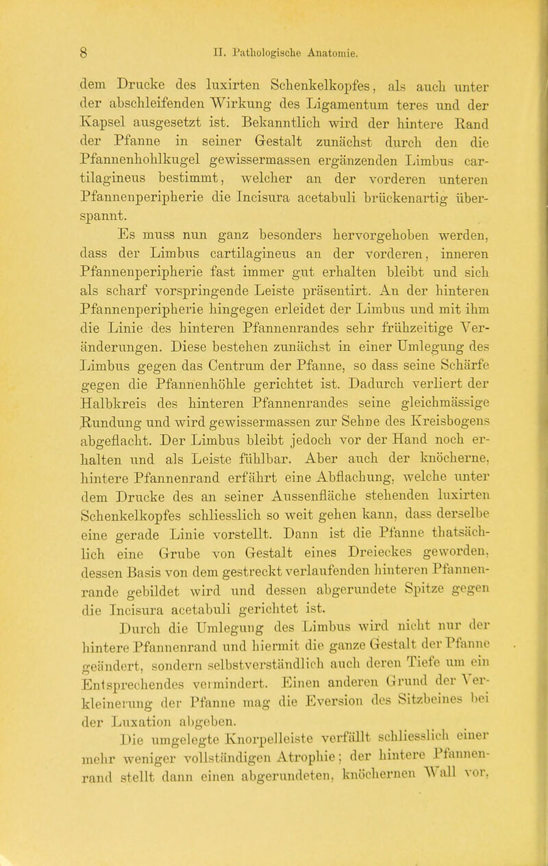 dem Drucke des luxirten Schenkelkopfes, als auch unter der abschleifenden Wirkung des Ligamentum teres und der Kapsel ausgesetzt ist. Bekanntlich wird der hintere Rand der Pfanne in seiner Gestalt zunächst durch den die Pfannenhohlkugel gewissermassen ergänzenden Limbus car- tilagineus bestimmt, welcher an der vorderen unteren Pfannenperipherie die Incisura acetabuli brückenartig über- spannt. Es muss nun ganz besonders hervorgehoben werden, dass der Limbus cartilagineus an der vorderen, inneren Pfannenperipherie fast immer gut erhalten bleibt und sich als scharf vorspringende Leiste präsentirt. An der hinteren Pfannenperipherie hingegen erleidet der Limbus und mit ihm die Linie des hinteren Pfannenrandes sehr frühzeitige Ver- änderungen. Diese bestehen zunächst in einer Umlegung des Limbus gegen das Centrum der Pfanne, so dass seine Schärfe gegen die Pfannenhöhle gerichtet ist. Dadurch verliert der Halbkreis des hinteren Pfannenrandes seine gleicbmässige Rundung und wird gewissermassen zur Sebne des Kreisbogens abgeflacht. Der Limbus bleibt jedoch vor der Hand noch er- halten und als Leiste fühlbar. Aber auch der knöcherne, hintere Pfannenrand erfährt eine Abflachung, welche unter dem Drucke des an seiner Aussenfläche stehenden luxirten Schenkelkopfes schliesslich so weit gehen kann, dass derselbe eine gerade Linie vorstellt. Dann ist die Pfanne thatsäch- lich eine Grube von Gestalt eines Dreieckes geworden, dessen Basis von dem gestreckt verlaufenden hinteren Pfannen- rande gebildet wird und dessen abgerundete Spitze gegen die Incisura acetabuli gerichtet ist. Durch die Umlegung des Limbus wird nicht nur der hintere Pfannenrand und hiermit die ganze Gestalt der Pfanne geändert, sondern selbstverständlich auch deren Tiefe um ein Entsprechendes vermindert. Einen anderen Grund der Ver- kleinerung der Pfanne mag die Eversion des Sitzbeines bei der Luxation abgeben. Die umgelegte Knorpelleiste verfällt schliesslich einer mehr weniger vollständigen Atrophie; der hintere Pfannen- rand stellt dann einen abgerundeten, knöchernen Wall vor,