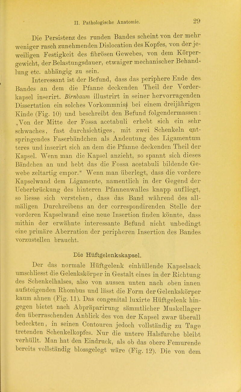 Die Persistenz des runden Bandes scheint von der mehr weniger rasch zunehmenden Dislocation des Kopfes, von der je- weiligen Festigkeit des fibrösen Gewebes, von dem Körper- gewicht, der Belastungsdauer, etwaiger mechanischer Behand- lung etc. abhängig zu sein. Interessant ist der Befund, dass das periphere Ende des Bandes an dem die Pfanne deckenden Theil der Vorder- kapsel inserirt. Birnbaum illustrirt in seiner hervorragenden Dissertation ein solches Vorkommnis^ bei einem dreijährigen Kinde (Fig. 10) und beschreibt den Befund folgendermassen: ,,Von der Mitte der Fossa acetabuli erhebt sich ein sehr schwaches, fast durchsichtiges, mit zwei Schenkeln ent- springendes Faserbändchen als Andeutung des Ligamentum teres und inserirt sich an dem die Pfanne deckenden Theil der Kapsel. Wenn man die Kapsel anzieht, so spannt sich dieses Bändchen an und hebt das die Fossa acetabuli bildende Ge- webe zeltartig empor. Wenn man überlegt, dass die vordere Kapselwand dem Ligamente, namentlich in der Gegend der Ueberbrückung des hinteren Pfannenwalles knapp aufliegt, so Hesse sich verstehen, dass das Band während des all- mäligen Durchreibens an der correspondirenden Stelle der vorderen Kapselwand eine neue Insertion finden könnte, dass mithin der erwähnte interessante Befund nicht unbedingt eine primäre Aberration der peripheren Insertion des Bandes vorzustellen braucht. Die Hüftgelenkskapsel. Der das normale Hüftgelenk einhüllende Kapselsack umschliesst die Gelenkskörper in Gestalt eines in der Richtung des Schenkelhalses, also von aussen unten nach oben innen aufsteigenden Rhombus und lässt die Form der Gelenkskörper kaum ahnen (Fig. 11). Das congenital luxirte Hüftgelenk hin- gegen bietet nach Abpräparirung sämmtlicher Muskellager den überraschenden Anblick des von der Kapsel zwar überall bedeckten, in seinen Contouren jedoch vollständig zu Tage tretenden Schenkelkopfes. Nur die untere Halsfurche bleibt verhüllt. Man hat den Eindruck, als ob das obere Femurende bereits vollständig blossgelegt wäre (Fig. 12). Die von dem