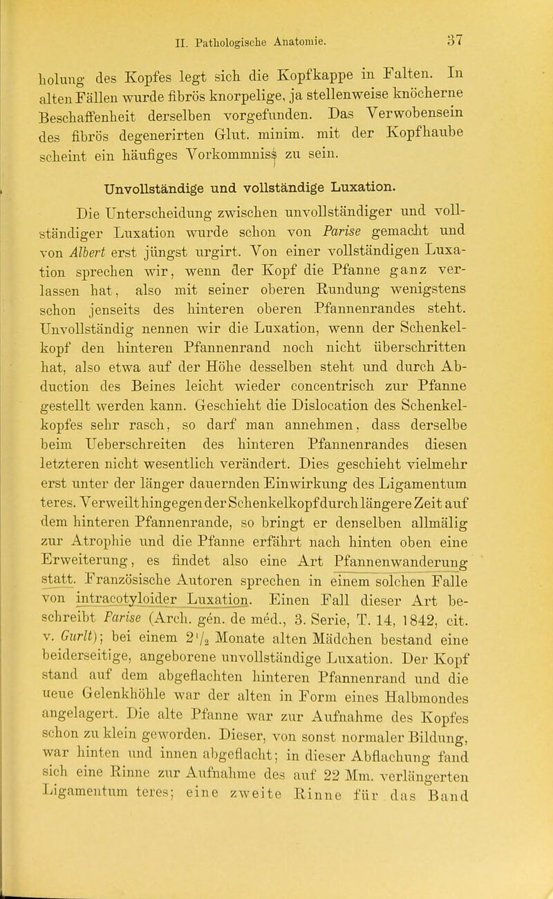 holung des Kopfes legt sich die Kopf kappe in Falten. In alten Fällen wurde fibrös knorpelige, ja stellenweise knöcherne Beschaffenheit derselben vorgefunden. Das Verwobensein des fibrös degenerirten Glut, minim. mit der Kopfhaube scheint ein häufiges Vorkommniss zu sein. Unvollständige und vollständige Luxation. Die Unterscheidung zwischen unvollständiger und voll- ständiger Luxation wurde schon von Parke gemacht und von Albert erst jüngst urgirt. Von einer vollständigen Luxa- tion sprechen wir, wenn der Kopf die Pfanne ganz ver- lassen hat , also mit seiner oberen Rundung wenigstens schon jenseits des hinteren oberen Pfannenrandes steht. Unvollständig nennen wir die Luxation, wenn der Schenkel- kopf den hinteren Pfannenrand noch nicht überschritten hat, also etwa auf der Höhe desselben steht und durch Ab- duction des Beines leicht wieder concentrisch zur Pfanne gestellt werden kann. Geschieht die Dislocation des Schenkel- kopfes sehr rasch, so darf man annehmen, dass derselbe beim Ueberschreiten des hinteren Pfannenrandes diesen letzteren nicht wesentlich verändert. Dies geschieht vielmehr erst unter der länger dauernden Einwirkung des Ligamentum teres. Verweilt hingegen der Schenkelkopf durch längere Zeit auf dem hinteren Pfannenrande, so bringt er denselben allmälig zur Atrophie und die Pfanne erfährt nach hinten oben eine Erweiterung, es findet also eine Art Pfannenwanderung statt. Französische Autoren sprechen in einem solchen Falle von inteacotsjoider Luxation. Einen Fall dieser Art be- schreibt Farise (Arch. gen. de med., 3. Serie, T. 14, 1842, cit. v. Gurlt); bei einem 2'/2 Monate alten Mädchen bestand eine beiderseitige, angeborene unvollständige Luxation. Der Kopf stand auf dem abgeflachten hinteren Pfannenrand und die ueue Gelenkhöhle war der alten in Form eines Halbmondes angelagert. Die alte Pfanne war zur Aufnahme des Kopfes schon zu klein geworden. Dieser, von sonst normaler Bildung, war hinten und innen abgeflacht; in dieser Abflachung fand sich eine Rinne zur Aufnahme des auf 22 Mm. verlängerten Ligamentum teres; eine zweite Pinne für das Band