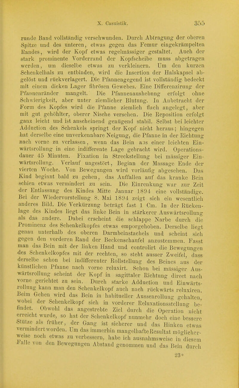 runde Band vollständig- verschwunden. Durch Abtragung der oberen Spitze und des unteren, etwas gegen das Femur eingekrämpelten Randes, wird der Kopf etwas regelmässiger gestaltet. Auch der .stark prominente Vorderrand der Kopfscheibe rnuss abgetragen werden, um dieselbe etwas zu verkleinern. Um den kurzen Schenkelhals zu entbinden, wird die Insertion der Halskapsel alt- gelöst und rück verlagert. Die Pfannengegend ist vollständig bedeckt mit einem dicken Lager fibrösen Gewebes. Eine Differcnzirung der Pfaiincnränder mangelt. Die Pfannenaushebnng erfolgt ohne Schwierigkeit, aber unter ziemlicher Blutung. In Anbetracht der Form des Kopfes wird die Pfanne ziemlich flach angelegt, aber mit gut gehöhlter, oberer Nische versehen. Die Keposition erfolgt ganz leicht und ist anscheinend genügend stabil. Selbst bei leichter Adduction des Schenkels springt der Kopf nicht heraus; hingegen hat derselbe eine unverkennbare Neigung, die Pfanne in der Richtung nach vorne zu verlassen, wenn das Bein aas einer leichten Eiu- wärtsrollung in eine indifferente Lage gebracht wird. Operations- dauer 45 Minuten. Fixation in Streckstellung bei mässiger Ein- wärtsrollung. Verlauf ungestört, Beginn der Massage Ende der vierten Woche. Von Bewegungen wird vorläufig abgesehen. Das Kind beginnt bald zu gehen, das Auffallen auf das kranke Bein schien etwas vermindert zu sein. Die Einrenkung war zur Zeit der Entlassung des Kindes Mitte Januar 1894 eine vollständige. Bei der Wiedervorstellung 8. Mai 1894 zeigt sich ein wesentlich anderes Bild. Die Verkürzung beträgt fast 1 Cm. In der Rücken- lage des Kindes liegt das linke Bein in stärkerer Auswärtsrollung als das andere. Dabei erscheint die schlappe Narbe durch die Prominenz des Schenkelkopfes etwas emporgehoben. Derselbe liegt genau unterhalb des oberen Darmbeinstacliels und scheint sich gegen den vorderen Rand der Beckenschaufel anzustemmen. Fasst man das Bein mit der linken Hand und controlirt die Bewegungen -des Schenkelkopfes mit der rechten, so steht ausser Zweifel, dass derselbe schon bei indifferenter Rollstellung des Beines aus der künstlichen Pfanne nach vorne relusirt. Schon bei mässiger Aus- wärtsrollung scheint der Kopf in sagittaler Richtung direct nach vorne gerichtet zu sein. Durch starke Adduction und Einwärts- rollung kann man den Schenkelkopf auch nach rückwärts reluxiren Beim Gehen wird das Bein in habitueller Aussenrollung gehalten wobei der Schenkelkopf sich in vorderer Reluxationsstellung be- findet. Obwohl das angestrebte Ziel durch die Operation nicht erreicht wurde, so hat der Schenkelkopf nunmehr doch eine bessere Stutze als früher, der Gang ist sicherer und das Hinken etwas vermindert worden. Um das immerhin mangelhafte Resultat möglicher- weise noch etwas zu verbessern, habe ich ausnahmsweise in diesem *alle von den Bewegungen Abstand genommen und das Bein durch 23*