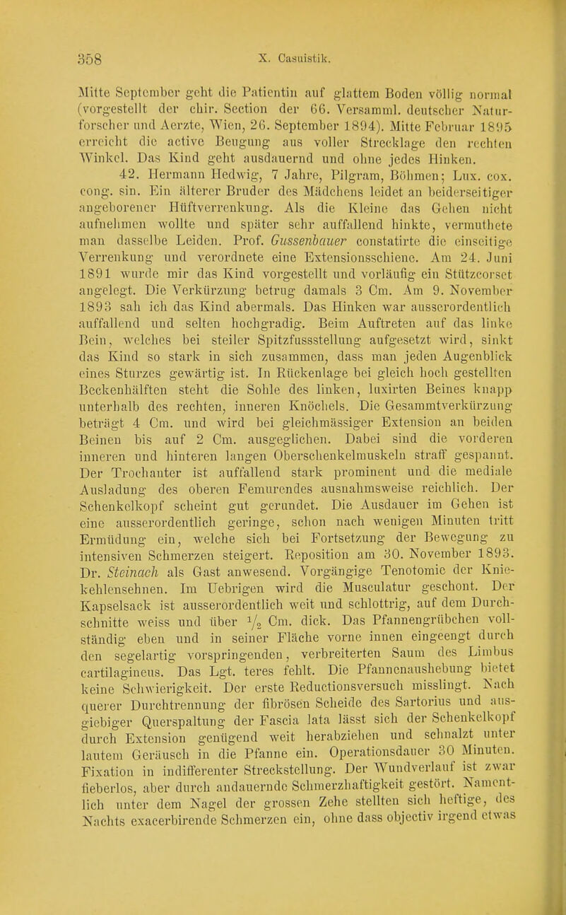 Mitte September geht die Patientin auf glattem Boden völlig normal (vorgestellt der ebir. Section der 66. Versamml. deutscher Natur- forscher und Aerzte, Wien, 26. September 1894). Mitte Februar 1895 erreicht die active Beugung aus voller Strecklage den rechten Winkel. Das Kind geht ausdauernd und ohne jedes Hinken. 42. Hermann Hedwig, 7 Jahre, Pilgram, Böhmen; Lux. cox. cong. sin. Ein älterer Bruder des Mädchens leidet an beiderseitiger angeborener Hüftverrenkung. Als die Kleine das Gehen nicht aufnehmen wollte und später sehr auffallend hinkte, vermutbete man dasselbe Leiden. Prof. Gussenbauer constatirte die einseitige Verrenkung und verordnete eine Extensionsschiene. Am 24. Juni 1891 wurde mir das Kind vorgestellt und vorläufig ein Stützcorset angelegt. Die Verkürzung betrug damals 3 Cm. Am 9. Novembrr 1893 sah ich das Kind abermals. Das Hinken war ausserordentlich auffallend und selten hochgradig. Beim Auftreten auf das linke Bein, welches bei steiler Spitzfussstellung aufgesetzt wird, sinkt das Kind so stark in sich zusammen, dass man jeden Augenblick eines Sturzes gewärtig ist. In Rückenlage bei gleich hoch gestellten Beckenhälften steht die Sohle des linken, luxirten Beines knapp unterhalb des rechten, inneren Knöchels. Die Gesammtverkürzung beträgt 4 Cm. und wird bei gleichmässiger Extension an beiden Beineu bis auf 2 Cm. ausgeglichen. Dabei sind die vorderen inneren und hinteren langen Oberschenkelmuskeln straff gespannt. Der Trochanter ist auffallend stark prominent und die mediale Ausladung des oberen Femurendes ausnahmsweise reichlich. Der Schenkelkopf scheint gut gerundet. Die Ausdauer im Gehen ist eine ausserordentlich geringe, schon nach wenigen Minuten tritt Ermüdung ein, welche sich bei Fortsetzung der Bewegung zu intensiven Schmerzen steigert. Reposition am 30. November 1893. Dr. Steinach als Gast anwesend. Vorgängige Tenotomie der Knie- kehlensehnen. Im Uebrigen wird die Musculatur geschont. Der Kapselsack ist ausserordentlich weit und schlottrig, auf dem Durch- schnitte weiss und über 1/2 Cm. dick. Das Pfannengrübchen voll- ständig eben und in seiner Fläche vorne innen eingeengt durch den segelartig vorspringenden, verbreiterten Saum des Limbus cartilagineus. Das Lgt. teres fehlt. Die Pfannenaushebung bietet keine Schwierigkeit. Der erste Reductionsversuch misslingt. Nach querer Durchtrennung der fibrösen Scheide des Sartorius und aus- giebiger Querspaltung der Fascia lata lässt sich der Schenkelkopf durch Extension genügend weit herabziehen und schnalzt unter lautem Geräusch in die Pfanne ein. Operationsdauer 30 Minuten. Fixation in indifferenter Streckstellung. Der Wundverlauf ist zwar fieberlos, aber durch andauernde Schmerzhaftigkeit gestört. Nament- lich unter dem Nagel der grossen Zehe stellten sich heftige, des Nachts exaeerbirende Schmerzen ein, ohne dass objectiv irgend etwas