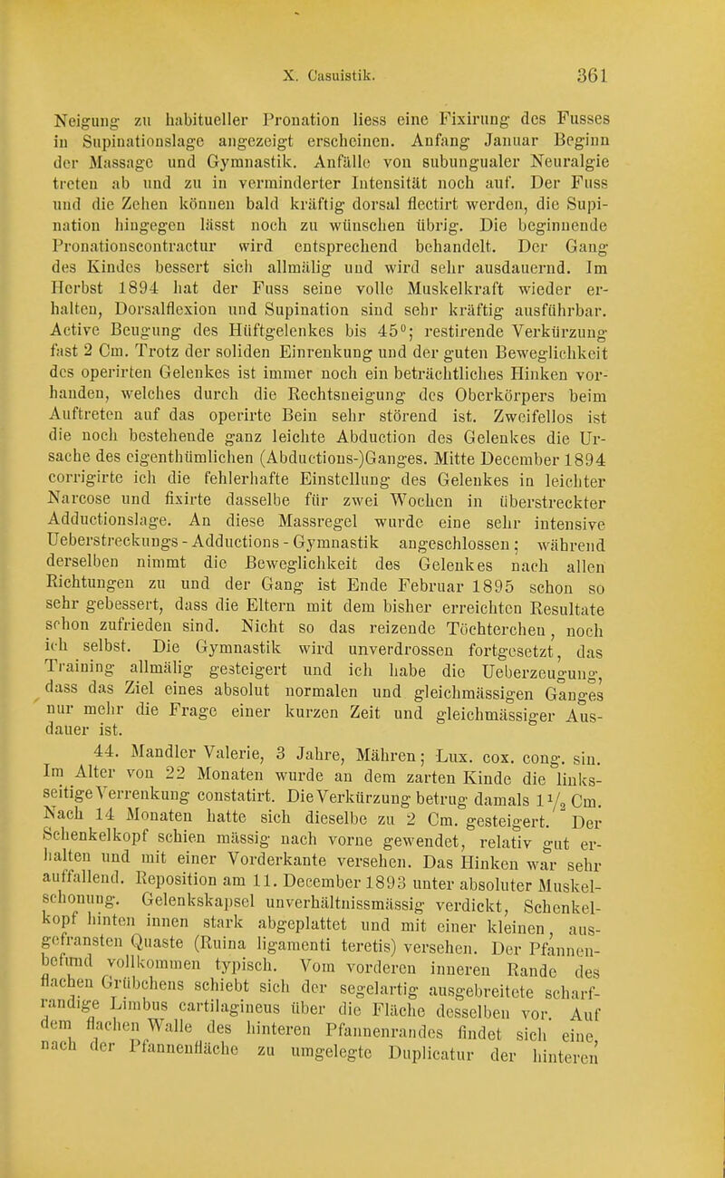Neigung zu habitueller Pronation Hess eine Fixirung des Fusses in Supinationslage angezeigt erscheinen. Anfang Januar Beginn der Massage und Gymnastik. Anfälle von subungualer Neuralgie treten ab und zu in verminderter Intensität noch auf. Der Fuss und die Zehen können bald kräftig dorsal flectirt werden, die Supi- nation hingegen lässt noch zu wünschen übrig. Die beginnende Pronationscontractur wird entsprechend behandelt. Der Gang des Kindes bessert sich allmälig und wird sehr ausdauernd. Im Herbst 1894 hat der Fuss seine volle Muskelkraft wieder er- halten, Dorsalflexion und Supination sind sehr kräftig ausführbar. Active Beugung des Hüftgelenkes bis 45°; restirende Verkürzung fast 2 Cm. Trotz der soliden Einrenkung und der guten Beweglichkeit des operirten Gelenkes ist immer noch ein beträchtliches Hinken vor- handen, welches durch die Rechtsneigung des Oberkörpers beim Auftreten auf das operirte Bein sehr störend ist. Zweifellos ist die noch bestehende ganz leichte Abduction des Gelenkes die Ur- sache des eigenthümlichen (Abductions-)Ganges. Mitte Deccmber 1894 corrigirte ich die fehlerhafte Einstellung des Gelenkes in leichter Narcose und fixirte dasselbe für zwei Wochen in überstreckter Adductionslage. An diese Massregel wurde eine sehr intensive Ueberstreckungs - Adductions - Gymnastik angeschlossen ; während derselben nimmt die Beweglichkeit des Gelenkes nach allen Richtungen zu und der Gang ist Ende Februar 1895 schon so sehr gebessert, dass die Eltern mit dem bisher erreichten Resultate schon zufrieden sind. Nicht so das reizende Töchtercheu, noch ich selbst. Die Gymnastik wird unverdrossen fortgesetzt, das Training allmälig gesteigert und ich habe die Ueberzeugung, dass das Ziel eines absolut normalen und gleichmässigen Gan°-es nur mehr die Frage einer kurzen Zeit und gleichmässiger Aus- dauer ist. 44. Mandler Valerie, 3 Jahre, Mähren; Lux. cox. cong. sin. Im Alter von 22 Monaten wurde an dem zarten Kinde die links- seitige Verrenkung constatirt. Die Verkürzung betrug damals 1% Cm. Nach 14 Monaten hatte sich dieselbe zu 2 Cm. gesteigert. Der Schenkelkopf schien massig nach vorne gewendet, relativ gut er- halten und mit einer Vorderkante versehen. Das Hinken war sehr auffallend. Reposition am 11. December 1893 unter absoluter Muskel- schonung. Gelenkskapsel unverhältnissmässig verdickt, Schenkel- kopf hinten innen stark abgeplattet und mit einer kleinen aus- gefransten Quaste (Ruina ligamenti teretis) versehen. Der Pfannen- befund vollkommen typisch. Vom vorderen inneren Rande des flachen Grübchens schiebt sich der segelartig ausgebreitete scharf- randige Limbus cartilagineus über die Fläche desselben vor Auf dem flachen Walle des hinteren Pfannenrandes findet sich' eine nach der Pfannenfläche zu umgelegte Duplicatur der hinteren