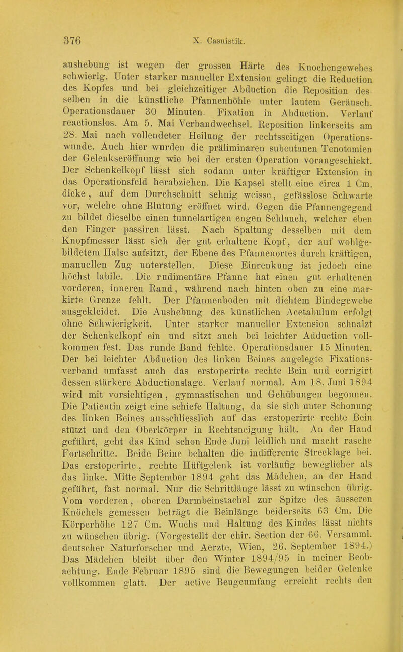 aushebung ist wegen der grossen Härte des Knochengewebes schwierig. Unter starker manueller Extension gelingt die Reduetion des Kopfes und bei gleichzeitiger Abdnction die Reposition des- selben in die künstliche Pfannenhöhle unter lautem Geräusch. Operationsdauer 30 Minuten. Fixation in Abduction. Verlauf reactionslos. Am 5. Mai Verbandwechsel. Reposition linkerseits am 28. Mai nach vollendeter Heilung der rechtsseitigen Operation^ wunde. Auch hier wurden die präliminaren subcutanen Tenotomien der Gelenkseröffnung wie bei der ersten Operation vorangesehk-kt. Der Schenkelkopf lässt sich sodann unter kräftiger Extension in das Operationsfeld herabziehen. Die Kapsel stellt eine circa 1 Cm. dicke, auf dem Durchschnitt sehnig weisse, gefässlose Schwarte vor, welche ohne Blutung eröffnet wird. Gegen die Pfannengegend zu bildet dieselbe einen tunnelartigen engen Schlauch, welcher eben den Finger passiren lässt. Nach Spaltung desselben mit dem Knopfmesser lässt sich der gut erhaltene Kopf, der auf wohlge- bildetem Halse aufsitzt, der Ebene des Pfannenortes durch kräftigen, manuellen Zug unterstellen. Diese Einrenkung ist jedoch eine höchst labile. Die rudimentäre Pfanne hat einen gut erhaltenen vorderen, inneren Rand, während nach hinten oben zu eine mar- kirte Grenze fehlt. Der Pfannenboden mit dichtem Bindegewebe ausgekleidet. Die Aushebung des künstlichen Acetabulum erfolgt ohne Schwierigkeit. Unter starker manueller Extension schnalzt der Schenkelkopf ein und sitzt auch bei leichter Adduction voll- kommen fest. Das runde Band fehlte. Operationsdauer 15 Minuten. Der bei leichter Abduction des linken Beines angelegte Fixations- verhand umfasst auch das erstoperirte rechte Bein und corrigirt dessen stärkere Abductionslage. Verlauf normal. Am 18. Juni 1894 wird mit vorsichtigen, gymnastischen und Gehübungen begonnen. Die Patientin zeigt eine schiefe Haltung, da sie sich unter Schonung des linken Beines ausschliesslich auf das erstoperirte rechte Bein stützt und den Oberkörper in Rechtsneigung hält. An der Hand geführt, geht das Kind schon Ende Juni leidlich und macht rasche Fortschritte. Beide Beine behalten die indifferente Strecklage bei. Das erstoperirte, rechte Hüftgelenk ist vorläufig beweglicher als das linke. Mitte September 1894 geht das Mädchen, an der Hand geführt, fast normal. Nur die Schrittlänge lässt zu wünschen übrig. Vom vorderen, oberen Darmbeinstachel zur Spitze des äusseren Knöchels gemessen beträgt die Beinlänge beiderseits 63 Cm. Die Körperhöhe 127 Cm. Wuchs und Haltung des Kindes lässt nichts zu wünschen übrig. (Vorgestellt der chir. Section der 66. Versamml. deutscher Naturforscher und Aerzte, Wien, 26. September 1894.) Das Mädchen bleibt über den Winter 1894/95 in meiner Beob- achtung. Ende Februar 1895 sind die Bewegungen beider Gelenke vollkommen glatt. Der active Beugeumfang erreicht rechts den