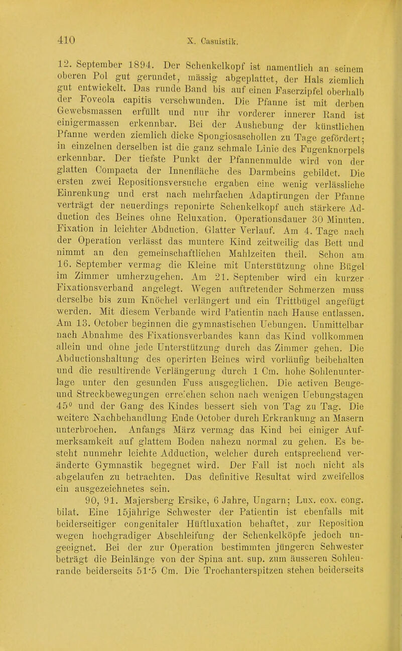 12. September 1894. Der Schenkelkopf ist namentlich an seinem oberen Pol gut gerundet, massig abgeplattet, der Hals ziemlich gut entwickelt. Das runde Band bis auf einen Faserzipfel oberhalb der Foveola capitis verschwunden. Die Pfanne ist mit derben Gewebsmassen erfüllt und nur ihr vorderer innerer Hand ist einigermassen erkennbar. Bei der Aushebung der künstlichen Pfanne werden ziemlich dicke Spongiosaschollen zu Tage gefördert- in einzelnen derselben ist die ganz schmale Linie des Fugenknorpels erkennbar. Der tiefste Punkt der Pfannenmulde wird von der glatten Compacta der Innenfläche des Darmbeins gebildet. Die ersten zwei Repositionsversuche ergaben eine wenig verlässliche Einrenkung und erst nach mehrfachen Adaptirungen der Pfanne verträgt der neuerdings reponirte Schenkelkopf auch stärkere Ad- duetion des Beines ohne Reluxation. Operationsdauer 30 Minuten. Fixation in leichter Abduction. Glatter Verlauf. Am 4. Tage nach der Operation verlässt das muntere Kind zeitweilig das Bett und nimmt an den gemeinschaftlichen Mahlzeiten theil. Schon am 16. September vermag die Kleine mit Unterstützung ohne Bügel im Zimmer umherzugehen. Am 21. September wird ein kurzer Fixationsverband angelegt. Wegen auftretender Schmerzen muss derselbe bis zum Knöchel verlängert und ein Trittbügel angefügt werden. Mit diesem Verbände wird Patientin nach Hause entlassen. Am 13. October beginnen die gymnastischen Uebungen. Unmittelbar nach Abnahme des Fixationsverbandes kann das Kind vollkommen allein und ohne jede Unterstützung durch das Zimmer gehen. Die Abductionshaltung des operirten Beines wird vorläufig beibehalten und die resultirende Verlängerung durch 1 Cm. hohe Sohlenunter- lage unter den gesunden Fuss ausgeglichen. Die activen Beuge- und Streckbewegungen erreichen schon nach wenigen Uebungstagen 45° und der Gang des Kindes bessert sich von Tag zu Tag. Die weitere Nachbehandlung Ende October durch Erkrankung an Masern unterbrochen. Anfangs März vermag das Kind bei einiger Auf- merksamkeit auf glattem Boden nahezu normal zu gehen. Es be- steht nunmehr leichte Adduction, welcher durch entsprechend ver- änderte Gymnastik begegnet wird. Der Fall ist noch nicht als abgelaufen zu betrachten. Das definitive Resultat wird zweifellos ein ausgezeichnetes sein. 90, 91. Majersberg Ersike, 6 Jahre, Ungarn; Lux. cox. cong. bilat. Eine 15jährige Schwester der Patientin ist ebenfalls mit beiderseitiger congenitaler Hüf'tluxation behaftet, zur Reposition wegen hochgradiger Abschleifung der Schenkelköpfe jedoch un- geeignet. Bei der zur Operation bestimmten jüngeren Schwester beträgt die Beinlänge von der Spina ant. sup. zum äusseren Sohlen- rande beiderseits 51'5 Cm. Die Trochanterspit/.cn stehen beiderseits