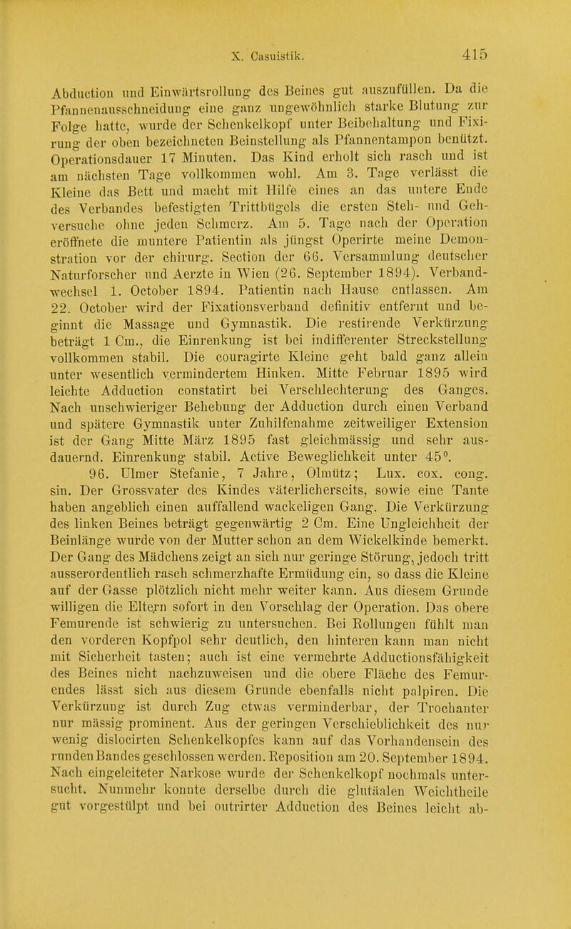 Abduction und Einwärtsrollung des Beines gut auszufüllen. Da die Pfannenausschneidung eine ganz ungewöhnlich starke Blutung zur Folge hatte, wurde der Schcnkclkopf unter Beibehaltung und Fixi- rung der oben bezeichneten Beinstellung als Pfannentampon benützt. Operationsdauer 17 Minuten. Das Kind erholt sich rasch und ist am nächsten Tage vollkommen wohl. Am 3. Tage verlässt die Kleine das Bett und macht mit Hilfe eines an das untere Ende des Verbandes befestigten Trittbiigcls die ersten Steh- und Geh- versuche ohne jeden Schmerz. Am 5. Tage nach der Operation eröffnete die muntere Patientin als jüngst Operirte meine Demon- stration vor der Chirurg. Section der 66. Versammlung deutscher Naturforscher und Aerzte in Wien (26. September 1894). Verband- wechsel L October 1894. Patientin nach Hause entlassen. Am 22. October wird der Fixationsverband definitiv entfernt und be- ginnt die Massage und Gymnastik. Die restirende Verkürzung beträgt 1 Cm., die Einrenkung ist bei indifferenter Streckstellung vollkommen stabil. Die couragirte Kleine geht bald ganz allein unter wesentlich vermindertem Hinken. Mitte Februar 1895 wird leichte Adduction constatirt bei Verschlechterung des Ganges. Nach unschwieriger Behebung der Adduction durch einen Verband und spätere Gymnastik unter Zuhilfenahme zeitweiliger Extension ist der Gang Mitte März 1895 fast gleichmässig und sehr aus- dauernd. Einrenkung stabil. Active Beweglichkeit unter 45°. 96. Ulmer Stefanie, 7 Jahre, Olmütz; Lux. cox. cong. sin. Der Grossvater des Kindes väterlicherseits, sowie eine Tante haben angeblich einen auffallend wackeligen Gang. Die Verkürzung des linken Beines beträgt gegenwärtig 2 Cm. Eine Ungleichheit der Beinlänge wurde von der Mutter schon an dem Wickelkinde bemerkt. Der Gang des Mädchens zeigt an sich nur geringe Störung, jedoch tritt ausserordentlich rasch schmerzhafte Ermüdung ein, so dass die Kleine auf der Gasse plötzlich nicht mehr weiter kann. Aus diesem Grunde willigen die Eltern sofort in den Vorschlag der Operation. Das obere Femurende ist schwierig zu untersuchen. Bei Rollungen fühlt man den vorderen Kopfpol sehr deutlich, den hinteren kann man nicht mit Sicherheit tasten; auch ist eine vermehrte Adductionsfähigkeit des Beines nicht nachzuweisen und die obere Fläche des Femur- endes lässt sich aus diesem Grunde ebenfalls nicht palpiren. Die Verkürzung ist durch Zug etwas verminderbar, der Trochanter nur massig prominent. Aus der geringen Verschieblichkeit des nur wenig dislocirten Schenkelkopfes kann auf das Vorhandensein des runden Bandes geschlossen werden. Reposition am 20. September 1894. Nach eingeleiteter Narkose wurde der Schcnkclkopf nochmals unter- sucht. Nunmehr konnte derselbe durch die glutäalen Weichtheile gut vorgestülpt und bei outrirter Adduction des Beines leicht ab-