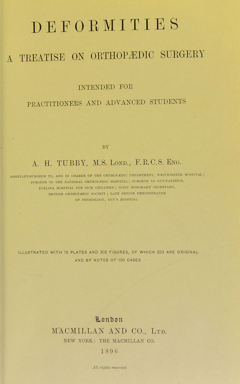 DEFORMITIES A TREATISE ON ORTHOPAEDIC SURGERY INTENDED FOE PRACTITIONERS AND ADVANCED STUDENTS BY A. H. TUBBY, M.S. Lond., F.RC.S. Eng. ASSISTANT-SURGEON TO, AND IN CHARGE OF THE ORTHOPAEDIC DEPARTMENT, WESTMINSTER HOSPITAL ; SURGEON TO THE NATIONAL ORTHOPAEDIC HOSPITAL ; SURGEON TO OUT-PATIENTS, EVELINA HOSPITAL FOR SICK CHILDREN ; JOINT HONORARY SECRETARY, BRITISH ORTHOPAEDIC SOCIETY | LATE SENIOR DEMONSTRATOR OF PHYSIOLOGY, GUY'S HOSPITAL ILLUSTRATED WITH 15 PLATES AND 302 FIGURES, OF WHICH 200 ARE ORIGINAL AND BY NOTES OF 100 CASES SLottlfOtt MACMILLAN AND CO., Ltd. NEW YORK: THE MACMILLAN CO. 1896 All riijhts reserved