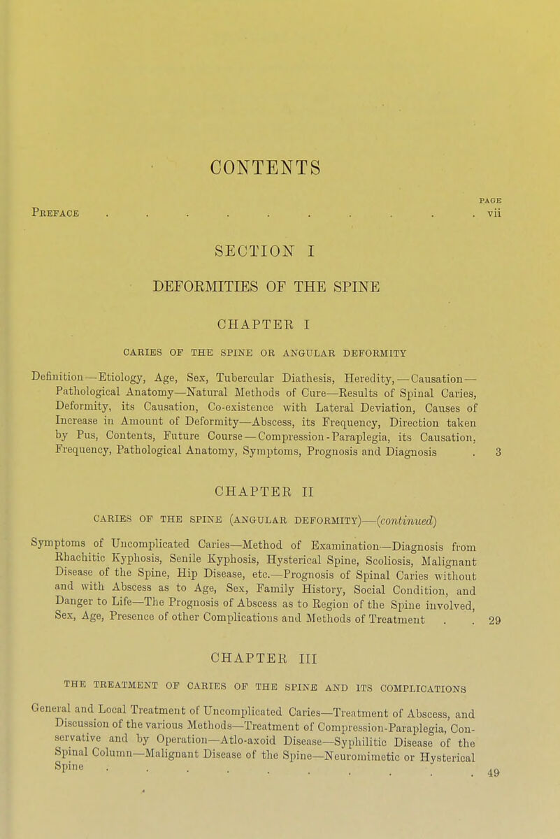 CONTENTS Peeface SECTION I DEFORMITIES OF THE SPINE CHAPTER I CARIES OF THE SPINE OR ANGULAR DEFORMITY Definition — Etiology, Age, Sex, Tubercular Diathesis, Heredity,—Causation — Pathological Anatomy—Natural Methods of Cure—Results of Spinal Caries, Deformity, its Causation, Co-existence with Lateral Deviation, Causes of Increase in Amount of Deformity—Abscess, its Frequency, Direction taken by Pus, Contents, Future Course — Compression - Paraplegia, its Causation, Frequency, Pathological Anatomy, Symptoms, Prognosis and Diagnosis CHAPTER II CARIES OF THE SPINE (ANGULAR DEFORMITY) (continued) Symptoms of Uncomplicated Caries—Method of Examination—Diagnosis from Rhachitic Kyphosis, Senile Kyphosis, Hysterical Spine, Scoliosisr Malignant Disease of the Spine, Hip Disease, etc.—Prognosis of Spinal Caries without and with Abscess as to Age, Sex, Family History, Social Condition, and Danger to Life—The Prognosis of Abscess as to Region of the Spine involved, Sex, Age, Presence of other Complications and Methods of Treatment CHAPTER III THE TREATMENT OF CARIES OF THE SPINE AND ITS COMPLICATIONS jral and Local Treatment of Uncomplicated Caries—Treatment of Abscess, and Discussion of the various Methods—Treatment of Compression-Paraplegia, Con- servative and by Operation—Atlo-axoid Disease—Syphilitic Disease of the Spinal Column—Malignant Disease of the Spine—Ncuromimctic or Hysterical Spine