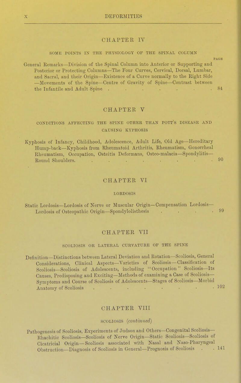 CHAPTER IV SOME POINTS IN THE PHYSIOLOGY OF THE SPINAL COLUMN PAOE General Remarks—Division of the Spinal Column into Anterior or Supporting and Posterior or Protecting Columns—The Four Curves, Cervical, Dorsal, Lumbar, and Sacral, and their Origin—Existence of a Curve normally to the Right Side —Movements of the Spine—Centre of Gravity of Spine—Contrast between the Infantile and Adult Spine . . . . . . .84 CHAPTER V CONDITIONS AFFECTING THE SPINE OTHER THAN POTT'S DISEASE AND CAUSING KYPHOSIS Kyphosis of Infancy, Childhood, Adolescence, Adult Life, Old Age—Hereditary Hump-back—Kyphosis from Rheumatoid Arthritis, Rheumatism, Gonorrheal Rheumatism, Occupation, Osteitis Deformans, Osteo-malacia—Spondylitis— Round Shoulders. ........ CHAPTER VI LORDOSIS Static Lordosis—Lordosis of Nerve or Muscular Origin—Compensation Lordosis- Lordosis of Osteopathic Origin—Spondylolisthesis . . . .99 CHAPTER VII SCOLIOSIS OR LATERAL CURVATURE OF THE SPINE Definition—Distinctions between Lateral Deviation and Rotation—Scoliosis, General Considerations, Clinical Aspects—Varieties of Scoliosis —Classification of Scoliosis—Scoliosis of Adolescents, including Occupation Scoliosis—Its Causes, Predisposing and Exciting—Methods of examining a Case of Scoliosis— Symptoms and Course of Scoliosis of Adolescents—Stages of Scoliosis—Morbid Anatomy of Scoliosis CHAPTER VIII scoliosis (continued) Pathogenesis of Scoliosis, Experiments of Judson and Others—Congenital Scoliosis— Khachitic Scoliosis—Scoliosis of Nerve Origiu—Static Scoliosis—Scoliosis of Cicatricial Origin—Scoliosis associated with Nasal and Naso-Pharyngeal Obstruction—Diagnosis of Scoliosis in General—Prognosis of Scoliosis .