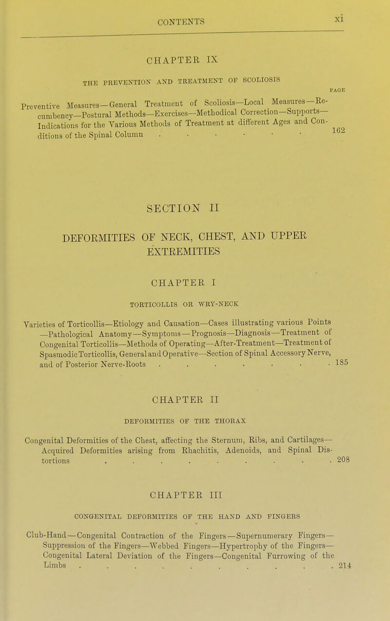 CHAPTER IX THE PREVENTION AND TREATMENT OP SCOLIOSIS I'AOF. Preventive Measures-General Treatment of Scoliosis-Local Measures-Re- cumbency—Postural Methods—Exercises—Methodical Correction—Supports- Indications for the Various Methods of Treatment at different Ages and Con- ditions of the Spinal Column 16 SECTION II DEFORMITIES OF NECK, CHEST, AND UPPER EXTREMITIES CHAPTER I TORTICOLLIS OR WRY-NECK Varieties of Torticollis—Etiology and Causation—Cases illustrating various Points —Pathological Anatomy—Symptoms —Prognosis—Diagnosis—Treatment of Congenital Torticollis—Methods of Operating—After-Treatment—Treatment of Spasmodic Torticollis, General and Operative—Section of Spinal Accessory Nerve, and of Posterior Nerve-Roots ....... CHAPTER II DEFORMITIES OF THE THORAX Congenital Deformities of the Chest, affecting the Sternum, Ribs, and Cartilages— Acquired Deformities arising from Rhachitis, Adenoids, and Spinal Dis- tortions ......... 208 CHAPTER III CONGENITAL DEFORMITIES OF THE HAND AND FINGERS Club-Hand—Congenital Contraction of the Fingers — Supernumerary Fingers— Suppression of the Fingers—Webbed Fingers—Hypertrophy of the Fingers— Congenital Lateral Deviation of the Fingers—Congenital Furrowing of the Limbs .......... 214