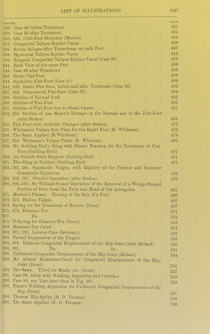 FlOU 233. 234. 235, 237. 238. 239. 240. 241. 242. 243. 244. 245, 247, 249. 250. 251. 252, 254. 255. 256. 257, 259. 260. 261. 262, 265, 268, 271. 27-2, 274. 275, 277. 278. 279. 280, 283. 284, 286, 288. 289. 290. 291. 292. 293. 294. 295. Caso 89 before Treatment ..... Case 89 after Treatment ..... 286. Club-Foot Stretcher (Morton) .... Congenital Talipes Equino-Varus .... Severe Relapse after Tarsectomy on both Feet Hysterical Talipes Equino-Varus .... Relapsed Congenital Talipes Equino-Varus (Case 90) Back View of the same Feet .... Case 90 after Treatment ..... Static Fiat-Foot ...... Syphilitic Fiat-Foot (Case 91) ... 246. Static Fiat-Foot, before and after Treatment (Case 92) 248. Pronounced Fiat-Foot (Case 93) Outline of Normal Foot ..... Outline of Fiat-Foot ..... Outline of Fiat-Foot due to Static Causes 253. Outline of von Meyer's Triangle in the Normal and in the Fiat-Foot (after Stokes) ...... Flat-Foot with Arthritic Changes (after Stokes) Whitman's Valgus Sole-Plate for the Right Foot (R. Whitman) The Same Applied (R.Whitman) .... 258. Whitman's Valgus Plates (R. Whitman) Mr. Golding-Bird's Sling with Elastic Traction for the Treatment of Flat Foot (Golding-Bird) ..... An Outside Steel Support (Golding-Bird) . The Sling in Position (Golding-Bird) 263, 264. Spasmodic Valgus, with Rigidity of the Peronei and Extensor Communis Digitorum 266, 267. Gleich's Operation (after Stokes) 269, 270. Sir William Stokes' Operation of the Removal of a Wedge-Shaped Portion of Bone from the Neck and Head of the Astragalus Morton's Disease. Tracing of the Sole of a Foot 273. Hallux Valgus Spring for the Treatment of Bunion (Ernst) 276. Hammer-Toe Do. T-Spriug for Hammer-Toe (Ernst) Hammer-Toe Cured . 281, 282. Lobster-Claw Deformity Partial Suppression of the Fingers 285. Bilateral Congenital Displacement of the Hip-Joint (after Redard) 287. Do. do. Unilateral Congenital Displacement of the Hip-Joint (Redard) Mr. Adams' Extension-Couch for Congenital Displacement of the Hip Joint (Ernst) ..... The Same. Tilted for Meals, etc. (Ernst) . Case 98, fitted with Walking Apparatus and Crutches Case 98, one Year later than in Fig. 291 Ernst's Walking Apparatus for Unilateral Congenital Displacement of the Hip (Ernst) Thomas' Hip-Splint (H. O. Thomas The Same Applied (H. O. Thomas) PAUE 431 431 434 436 447 452 456 456 456 459 460 462 464 465 465 467 469 473 479 479 480 481 481 481 483 485 487 490 495 497 501 502 503 504 505 506 526 531 534 536 537 539 539 541 546 546