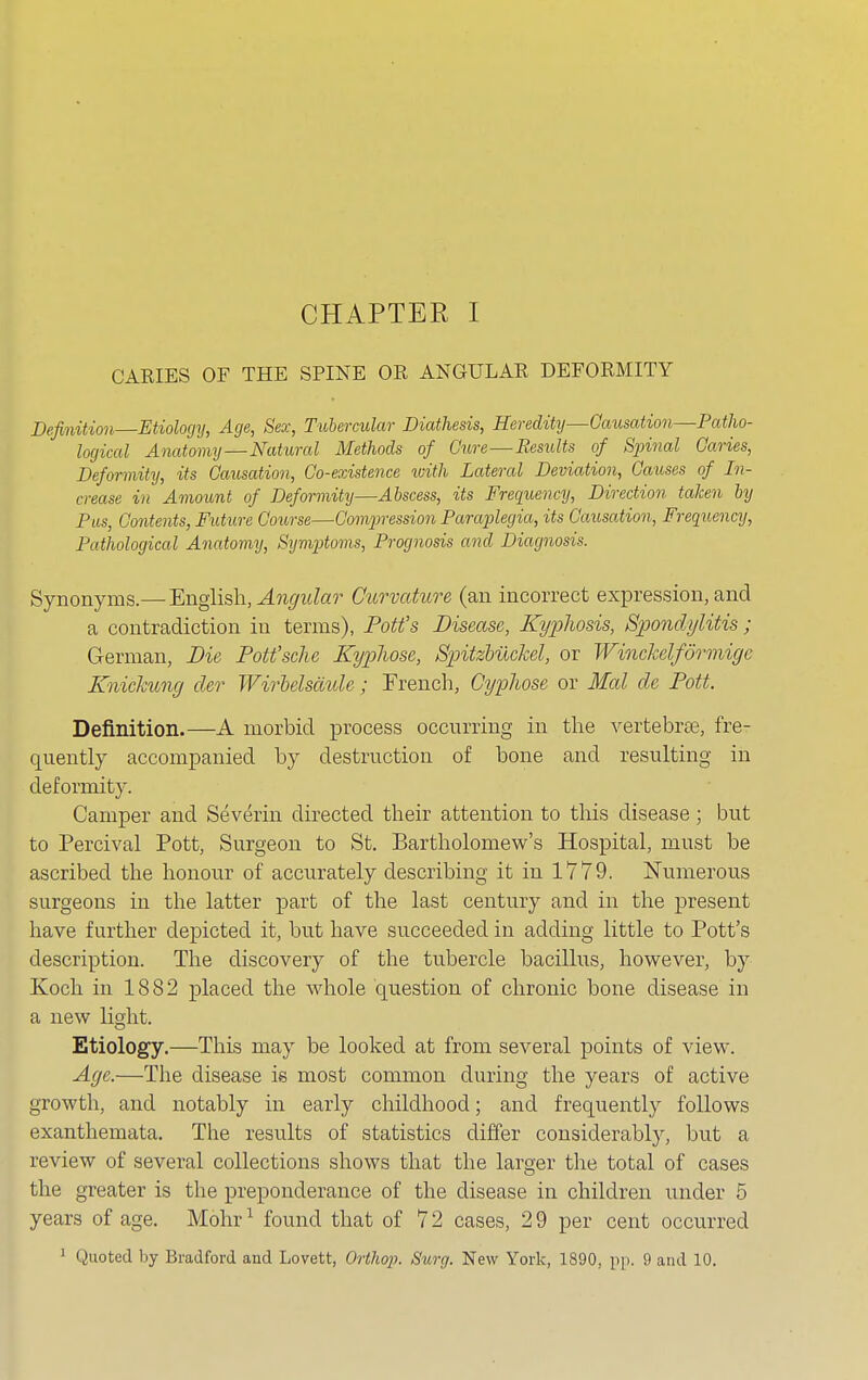 CARIES OF THE SPINE OR ANGULAR DEFORMITY Definition Etiology, Age, Sex, Tubercular Diathesis, Heredity—Causation—Patho- logical Anatomy—Natural Methods of Cure—Results of Spinal Caries, Deformity, its Causation, Co-existence with Lateral Deviation, Causes of In- crease in Amount of Deformity—Abscess, its Frequency, Direction taken by Pus, Contents, Future Course—Compression Paraplegia, its Causation, Frequency, Pathological Anatomy, Symptoms, Prognosis and Diagnosis. Synonyms.— English, Angular Curvature (an incorrect expression, and a contradiction in terms), Pott's Disease, Kyphosis, Spondylitis ; German, Die Pott'sche Kypliose, Spitzbuckel, or Winckelfdrmige Knickung cler Wirbelscmle; French, Gyplwse or Mai de Pott. Definition.—A morbid process occurring in the vertebrae, fre- quently accompanied by destruction of bone and resulting in deformity. Camper and Severin directed their attention to this disease; but to Percival Pott, Surgeon to St. Bartholomew's Hospital, must be ascribed the honour of accurately describing it in 1779. Numerous surgeons in the latter part of the last century and in the present have further depicted it, but have succeeded in adding little to Pott's description. The discovery of the tubercle bacillus, however, by Koch in 1882 placed the whole question of chronic bone disease in a new light. Etiology.—This may be looked at from several points of view. Age.—The disease is most common during the years of active growth, and notably in early childhood; and frequently follows exanthemata. The results of statistics differ considerably, but a review of several collections shows that the larger the total of cases the greater is the preponderance of the disease in children under 5 years of age. Mohr1 found that of 7 2 cases, 2 9 per cent occurred 1 Quoted by Bradford and Lovett, Orthop. Surg. New York, 1890, pp. 9 and 10.