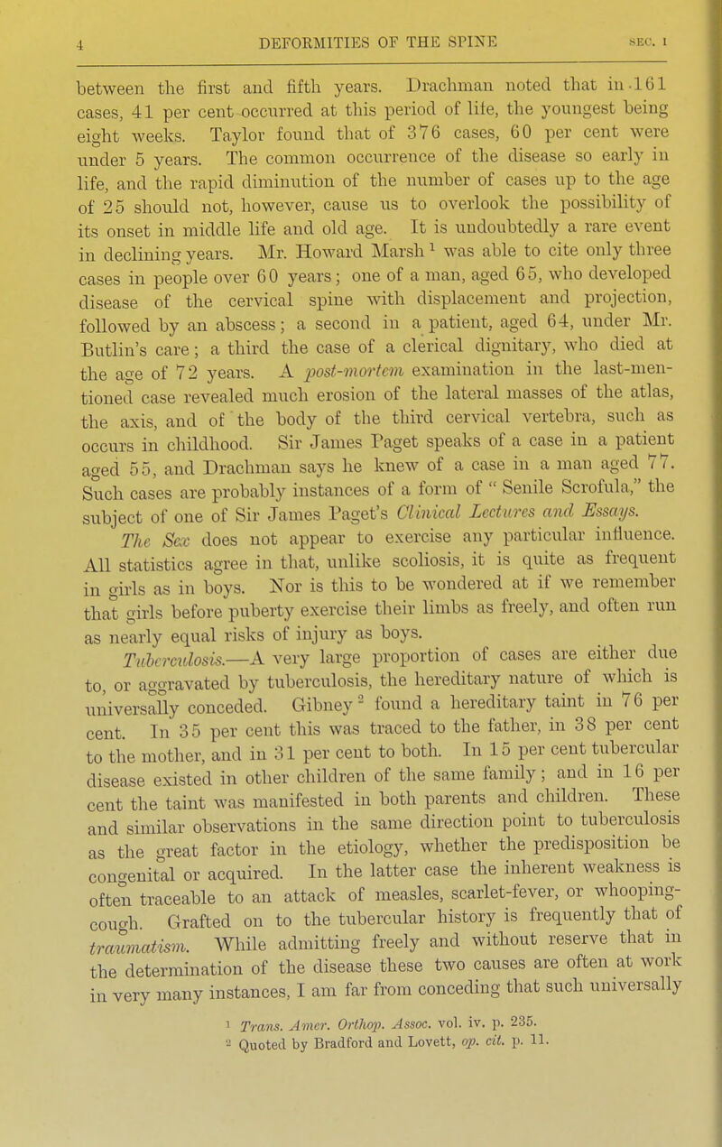 between the first and fifth years. Drachman noted that in-161 cases, 41 per cent-occurred at this period of lite, the youngest being eight weeks. Taylor found that of 376 cases, 60 per cent were under 5 years. The common occurrence of the disease so early in life, and the rapid diminution of the number of cases up to the age of 25 should not, however, cause us to overlook the possibility of its onset in middle life and old age. It is undoubtedly a rare event in declining years. Mr. Howard Marsh1 was able to cite only three cases in people over 60 years; one of a man, aged 65, who developed disease of the cervical spine with displacement and projection, followed by an abscess; a second in a patient, aged 64, under Mr. Butlin's care; a third the case of a clerical dignitary, who died at the age of 72 years. A post-mortem examination in the last-men- tioned case revealed much erosion of the lateral masses of the atlas, the axis, and of the body of the third cervical vertebra, such as occurs in childhood. Sir James Paget speaks of a case in a patient aged 55, and Drachman says he knew of a case in a man aged 77. Such cases are probably instances of a form of  Senile Scrofula, the subject of one of Sir James Paget's Clinical Lectures and Essays. The Sex does not appear to exercise any particular influence. All statistics agree in that, unlike scoliosis, it is quite as frequent in girls as in boys. Nor is this to be wondered at if we remember that girls before puberty exercise their limbs as freely, and often run as nearly equal risks of injury as boys. Tuberculosis.—A very large proportion of cases are either due to, or aggravated by tuberculosis, the hereditary nature of which is universally conceded. Gibney2 found a hereditary taint in 76 per cent. In 35 per cent this was traced to the father, in 38 per cent to the mother, and in 31 per cent to both. In 15 per cent tubercular disease existed in other children of the same family; and in 16 per cent the taint was manifested in both parents and children. These and similar observations in the same direction point to tuberculosis as the great factor in the etiology, whether the predisposition be congenital or acquired. In the latter case the inherent weakness is often traceable to an attack of measles, scarlet-fever, or whooping- cough. Grafted on to the tubercular history is frequently that of traumatism. While admitting freely and without reserve that in the determination of the disease these two causes are often at work in very many instances, I am far from conceding that such universally 1 Trans. Amer. Orthop. Assoc. vol. iv. p. 235.