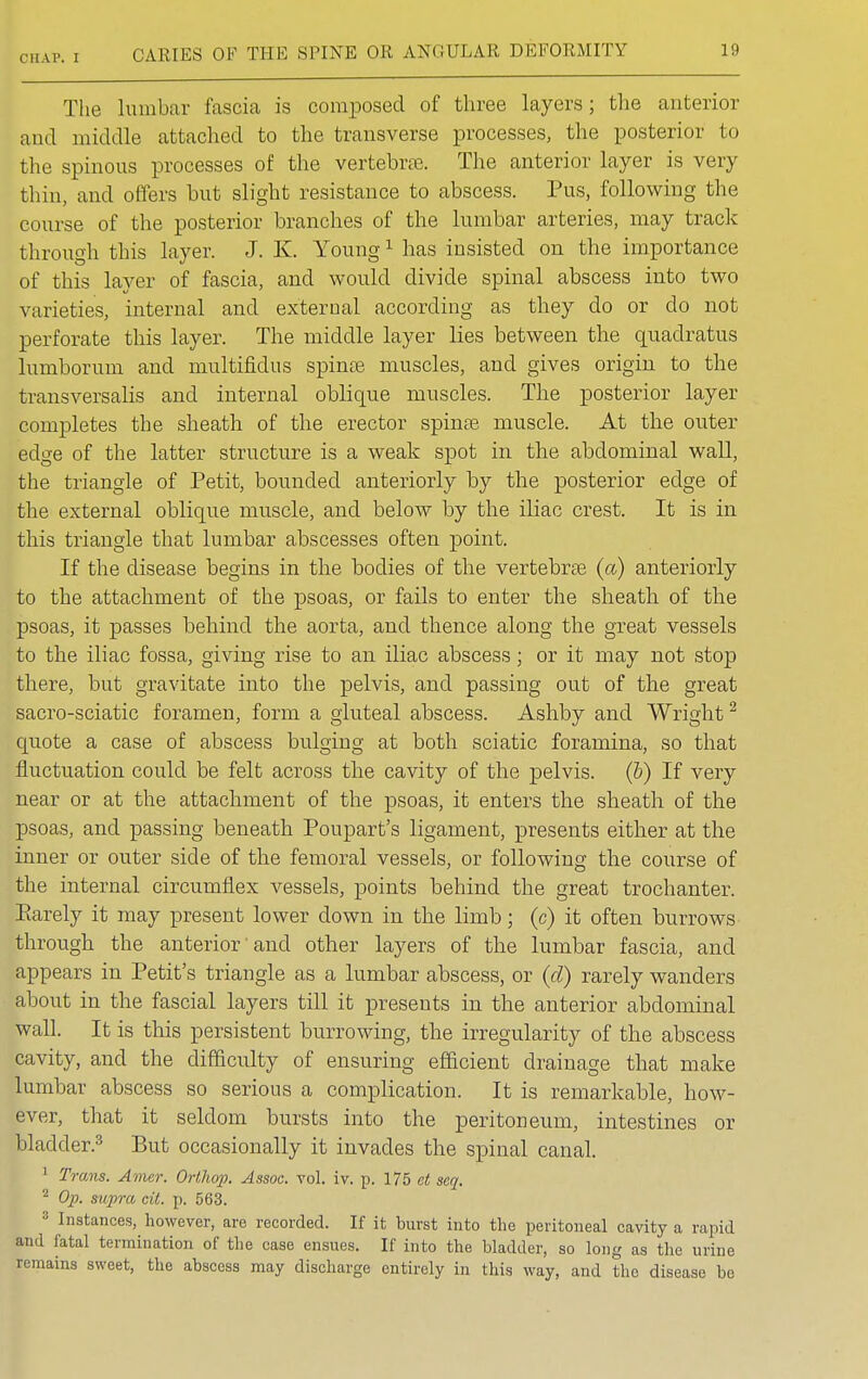 The lumbar fascia is composed of three layers; the anterior and middle attached to the transverse processes, the posterior to the spinous processes of the vertebra. The anterior layer is very thin, and offers but slight resistance to abscess. Pus, following the course of the posterior branches of the lumbar arteries, may track through this layer. J. K. Young1 has insisted on the importance of this layer of fascia, and would divide spinal abscess into two varieties, internal and external according as they do or do not perforate this layer. The middle layer lies between the quadratus lumborum and multifidus spinas muscles, and gives origin to the transversalis and internal oblique muscles. The posterior layer completes the sheath of the erector spinas muscle. At the outer edge of the latter structure is a weak spot in the abdominal wall, the triangle of Petit, bounded anteriorly by the posterior edge of the external oblique muscle, and below by the iliac crest. It is in this triangle that lumbar abscesses often point. If the disease begins in the bodies of the vertebrae (a) anteriorly to the attachment of the psoas, or fails to enter the sheath of the psoas, it passes behind the aorta, and thence along the great vessels to the iliac fossa, giving rise to an iliac abscess; or it may not stop there, but gravitate into the pelvis, and passing out of the great sacro-sciatic foramen, form a gluteal abscess. Ashby and Wright2 quote a case of abscess bulging at both sciatic foramina, so that fluctuation could be felt across the cavity of the pelvis, (b) If very near or at the attachment of the psoas, it enters the sheath of the psoas, and passing beneath Poupart's ligament, presents either at the inner or outer side of the femoral vessels, or following the course of the internal circumflex vessels, points behind the great trochanter. Earely it may present lower down in the limb; (c) it often burrows through the anterior and other layers of the lumbar fascia, and appears in Petit's triangle as a lumbar abscess, or (d) rarely wanders about in the fascial layers till it presents in the anterior abdominal wall. It is this persistent burrowing, the irregularity of the abscess cavity, and the difficulty of ensuring efficient drainage that make lumbar abscess so serious a complication. It is remarkable, how- ever, that it seldom bursts into the peritoneum, intestines or bladder.3 But occasionally it invades the spinal canal. 1 Trans. Amer. Orthop. Assoc. vol. iv. p. 175 at sea. 2 Op. supra, cit. p. 563. :; Instances, however, are recorded. If it burst into the peritoneal cavity a rapid and fatal termination of the case ensues. If into the bladder, so long as the urine remains sweet, the abscess may discharge entirely in this way, and the disease be