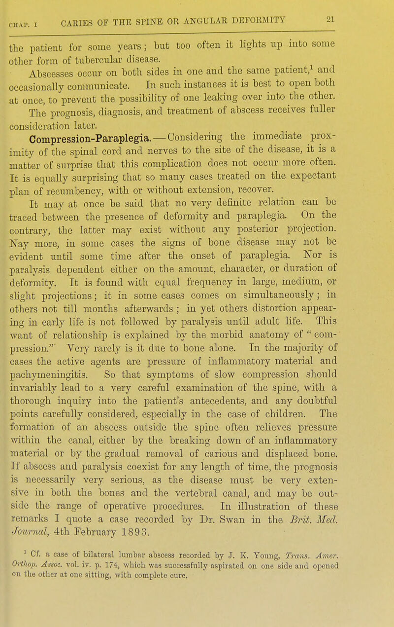 the patient for some years; but too often it lights up into some other form of tubercular disease. Abscesses occur on both sides in one and the same patient,1 and occasionally communicate. In such instances it is best to open both at once, to prevent the possibility of one leaking over into the other. The prognosis, diagnosis, and treatment of abscess receives fuller consideration later. Compression-Paraplegia. — Considering the immediate prox- imity of the spinal cord and nerves to the site of the disease, it is a matter of surprise that this complication does not occur more often. It is equally surprising that so many cases treated on the expectant plan of recumbency, with or without extension, recover. It may at once be said that no very definite relation can be traced between the presence of deformity and paraplegia. On the contrary, the latter may exist without any posterior projection. Nay more, in some cases the signs of bone disease may not be evident until some time after the onset of paraplegia. Nor is paralysis dependent either on the amount, character, or duration of deformity. It is found with equal frequency in large, medium, or slight projections; it in some cases comes on simultaneously; in others not till months afterwards ; in yet others distortion appear- ing in early life is not followed by paralysis until adult life. This want of relationship is explained by the morbid anatomy of  com- pression.' Very rarely is it due to bone alone. In the majority of cases the active agents are pressure of inflammatory material and pachymeningitis. So that symptoms of slow compression should invariably lead to a very careful examination of the spine, with a thorough inquiry into the patient's antecedents, and any doubtful points carefully considered, especially in the case of children. The formation of an abscess outside the spine often relieves pressure within the canal, either by the breaking down of an inflammatory material or by the gradual removal of carious and displaced bone. If abscess and paralysis coexist for any length of time, the prognosis is necessarily very serious, as the disease must be very exten- sive in both the bones and the vertebral canal, and may be out- side the range of operative procedures. In illustration of these remarks I quote a case recorded by Dr. Swan in the Brit. Med. Journal, 4th February 1893. 1 Cf. a case of bilateral lumbar abscess recorded by J. K. Young, Trans. Amer. OrtJiop. Assoc. vol. iv. p. 174, which was successfully aspirated on one side and opened on the other at one sitting, with complete cure.