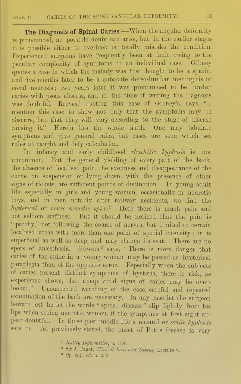 The Diagnosis of Spinal Caries.—When the angular deformity is pronounced, no possible doubt can arise, but in the earlier stages it is possible either to overlook or totally mistake the condition. Experienced surgeons have frequently been at fault, owing to the peculiar complexity of symptoms in an individual case. Gibney quotes a case in which the malady was first thought to be a sprain, and five months later to be a subacute dorso-lumbar meningitis or coxal neurosis; two years later it was pronounced to be lumbar caries with psoas abscess, and at the time of writing the diagnosis was doubtful. Beeves,1 quoting this case of Gibney's, says,  I mention this case to show not only that the symptoms may be obscure, but that they will vary according to the stage of disease causing it. Herein lies the whole truth. One may tabulate symptoms and give general rules, but cases are seen which set rules at naught and defy calculation. In infancy and early childhood rhachitic kyphosis is not uncommon. But the general yielding of every part of the back, the absence of localised pain, the evenness and disappearance of the curve on suspension or lying down, with the presence of other signs of rickets, are sufficient points of distinction. In young adult life, especially in girls and young women, occasionally in neurotic boys, and in men notably after railway accidents, we find the hysterical or ncuro-mimetic spine.2 Here there is much pain and not seldom stiffness. But it should be noticed that the pain is  patchy, not following the course of nerves, but limited to certain localised areas with more than one point of special intensity; it is superficial as well as deep, and may change its seat. There are no spots of anaesthesia. Gowers3 says, There is more clanger that caries of the spine in a young woman may be passed as hysterical paraplegia than of the opposite error. Especially when the subjects of caries present distinct symptoms of hysteria, there is risk, as experience shows, that unequivocal signs of caries may be over- looked. Unsuspected watching of the case, careful and repeated examination of the back are necessary. In any case let the surgeon beware lest he let the words  spinal disease  slip lightly from his lips when seeing neurotic women, if the symptoms at first sight ap- pear doubtful. In those past middle life a natural or senile kyphosis sets in. As previously stated, the onset of Bott's disease is very 1 Bodily Deformities, p. 138. - Sir J. Paget, Clinked Lvd. <i,hJ Essays, Lecture v. 3 Op. sup. cit, p. 252.