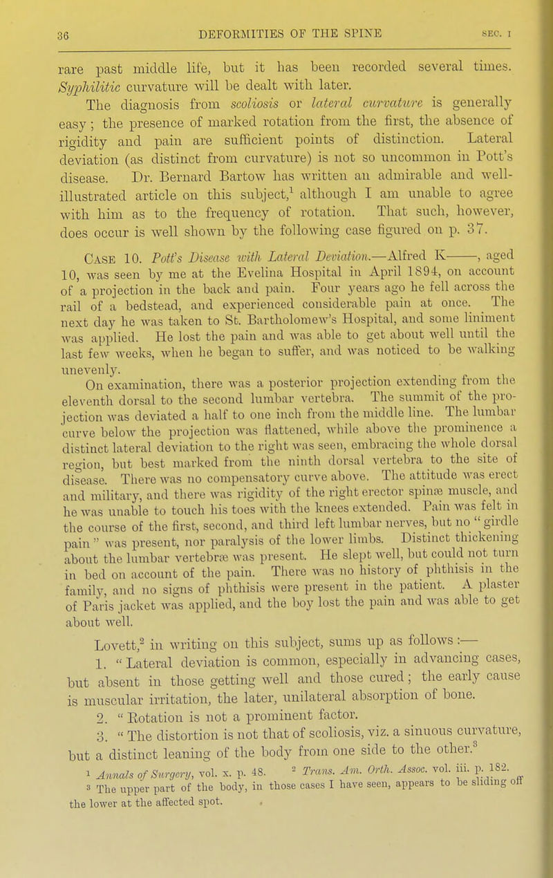 rare past middle life, but it has been recorded several times. Syphilitic curvature will be dealt with later. The diagnosis from scoliosis or lateral curvature is generally easy; the presence of marked rotation from the first, the absence of rigidity and pain are sufficient points of distinction. Lateral deviation (as distinct from curvature) is not so uncommon in Pott's disease. Dr. Bernard Bartow has written an admirable and well- illustrated article on this subject,1 although I am unable to agree with him as to the frequency of rotation. That such, however, does occur is well shown by the following case figured on p. 37. Case 10. Pott's Disease with Lateral Deviation.—Alfred K , aged 10, was seen by me at the Evelina Hospital in April 1894, on account of a projection in the back and pain. Four years ago he fell across the rail of a bedstead, and experienced considerable pain at once. ^ The next day he was taken to St. Bartholomew's Hospital, and some liniment was applied. He lost the pain and was able to get about well until the last few weeks, when he began to suffer, and was noticed to be walking unevenly. On examination, there was a posterior projection extending from the eleventh dorsal to the second lumbar vertebra. The summit of the pro jection was deviated a half to one inch from the middle line. The lumbar curve below the projection was flattened, while above the prominence a distinct lateral deviation to the right was seen, embracing the whole dorsal region, but best marked from the ninth dorsal vertebra to the site of disease. There was no compensatory curve above. The attitude was erect and military, and there was rigidity of the right erector spines muscle, and he was unable to touch his toes with the knees extended. Pain was felt in the course of the first, second, and third left lumbar nerves, but no  girdle pain  was present, nor paralysis of the lower limbs. Distinct thickening about the lumbar vertebra was present. He slept well, but could not turn in bed on account of the pain. There was no history of phthisis in the family and no signs of phthisis were present in the patient. A plaster of Paris jacket was applied, and the boy lost the pain and was able to get about well. Lovett,2 in writing on this subject, sums up as follows :— 1.  Lateral deviation is common, especially in advancing cases, but absent in those getting well and those cured; the early cause is muscular irritation, the later, unilateral absorption of bone. 2.  Botation is not a prominent factor. 3.  The distortion is not that of scoliosis, viz. a sinuous curvature, but a distinct leaning of the body from one side to the other.3 i Annals of Surgery, vol. x. p. 48. ■ Tram. Am. Orth. Assoc. vol. iii. p. 182. s The upper part of the body, in those cases I have seen, appears to be sliding on the lower at the affected spot.