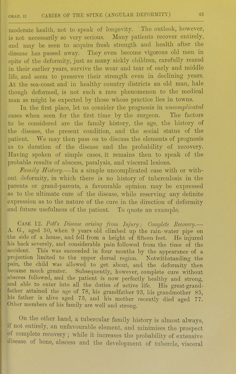 moderate health, not to speak of longevity. The outlook, however, is not necessarily so very serious. Many patients recover entirely, and may be seen to acquire fresh strength and health after the disease has passed away. They even become vigorous old men in spite of the deformity, just as many sickly children, carefully reared in their earlier years, survive the wear and tear of early and middle life, and seem to preserve their strength even in declining years. At the sea-coast and' in healthy country districts an old man, hale though deformed, is not such a rare phenomenon to the medical man as might be expected by those whose practice lies in towns. In the first place, let us consider the prognosis in uncomplicated cases when seen for the first time by the surgeon. The factors to be considered are the family history, the age, the history of the disease, the present condition, and the social status of the patient. We may then pass on to discuss the elements of prognosis as to duration of the disease and the probability of recovery. Having spoken of simple cases, it remains then to speak of the probable results of abscess, paralysis, and visceral lesions. Family History.—In a simple uncomplicated case with or with- out deformity, in which there is no history of tuberculosis in the parents or grand-parents, a favourable opinion may be expressed as to the ultimate cure of the disease, while reserving any definite expression as to the nature of the cure in the direction of deformity and future usefulness of the patient. To quote an example. Case 12. Potfs Disease arising from Injury; Complete Recovery.— A. G., aged 50, \vhen 9 years old climbed up the rain-water pipe on the side of a house, and fell from a height of fifteen feet. He injured his back severely, and considerable pain followed from the time of the accident. This was succeeded in four months by the appearance of a projection limited to the upper dorsal region. Notwithstanding the pain, the child was allowed to get about, and the deformity then became much greater. Subsequently, however, complete cure without abscess followed, and the patient is now perfectly healthy and strong, and able to enter into all the duties of active life. His great-grand- father attained the age of 78, his grandfather 93, his grandmother 85, his father is alive aged 75, and his mother recently died aged 77. Other members of his family are well and strong. On the other hand, a tubercular family history is almost always, if not entirely, an unfavourable element, and minimises the prospect of complete recovery; while it increases the probability of extensive disease of bone, abscess and the development of tubercle, visceral