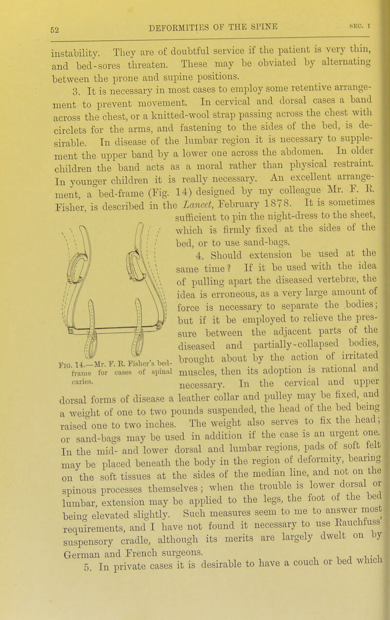 instability. They are of doubtful service if the patient is wry thin, and bed-sores threaten. These may be obviated by alternating between the prone and supine positions. 3. It is necessary in most cases to employ some retentive arrange- ment to prevent movement. In cervical and dorsal cases a band across the chest, or a knitted-wool strap passing across the chest with circlets for the arms, and fastening to the sides of the bed, is de- sirable. In disease of the lumbar region it is necessary to supple- ment the upper band by a lower one across the abdomen. In older children the band acts as a moral rather than physical restraint. In younger children it is really necessary. An excellent arrange- ment, a bed-frame (Fig. 14) designed by my colleague Mr. F. E. | Fisher, is described in the Lancet, February 1878. It is sometimes sufficient to pin the night-dress to the sheet, which is firmly fixed at the sides of the bed, or to use sand-bags. 4. Should extension be used at the same time ? If it be used with the idea of pulling apart the diseased vertebrae, the idea is erroneous, as a very force is necessary to separate the bodies; but if it be employed to relieve the pres- sure between the adjacent parts of the diseased and partially-collapsed bodies, brought about by the action of irritated Fig. 14.—Mr. F. R. Fisher s bed- » •» . , , frame for cases of spinal muscles, then its adoption is rational ana caries. necessary. In the cervical and upper dorsal forms of disease a leather collar and pulley may be fixed, and a weight of one to two pounds suspended, the head of the bed being raisedone to two inches. The weight also serves to fix the head; or sand-bags may be used in addition if the case is an urgent one. In the mid- and lower dorsal and lumbar regions, pads of soft left may be placed beneath the body in the region of deformity, bearing on the soft tissues at the sides of the median line, and not on the spinous processes themselves; when the trouble is lower dorsal or lumbar, extension may be applied to the legs, the foot of the bed beino- elevated slightly. Such measures seem to me to answer most requirements, and I have not found it necessary to use Eauchfuss suspensory cradle, although its merits are largely dwelt on by German and French surgeons. 5. In private cases it is desirable to have a couch or bed which [ 1 i i—■ ■ ) I