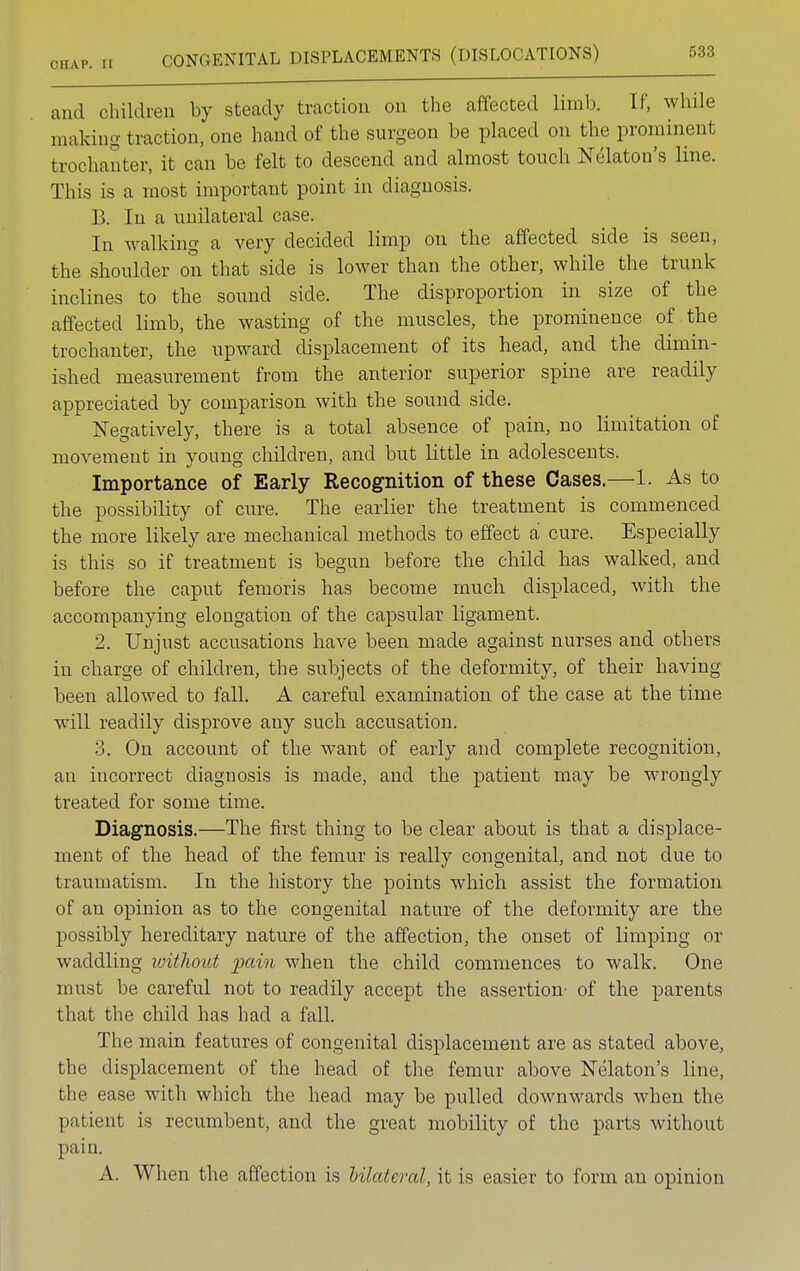 and children by steady traction on the affected limb. If, while making traction, one hand of the surgeon be placed on the prominent trochanter, it can be felt to descend and almost touch Nekton's line. This is a most important point in diagnosis. B. In a unilateral case. In walking a very decided limp on the affected side is seen, the shoulder on that side is lower than the other, while the trunk inclines to the sound side. The disproportion in size of the affected limb, the wasting of the muscles, the prominence of the trochanter, the upward displacement of its head, and the dimin- ished measurement from the anterior superior spine are readily appreciated by comparison with the sound side. Negatively, there is a total absence of pain, no limitation of movement in young children, and but little in adolescents. Importance of Early Recognition of these Cases.—1. As to the possibility of cirre. The earlier the treatment is commenced the more likely are mechanical methods to effect a cure. Especially is this so if treatment is begun before the child has walked, and before the caput femoris has become much displaced, with the accompanying elongation of the capsular ligament. 2. Unjust accusations have been made against nurses and others in charge of children, the subjects of the deformity, of their having been allowed to fall. A careful examination of the case at the time will readily disprove any such accusation. 3. On account of the want of early and complete recognition, an incorrect diagnosis is made, and the patient may be wrongly treated for some time. Diagnosis.—The first thing to be clear about is that a displace- ment of the head of the femur is really congenital, and not due to traumatism. In the history the points which assist the formation of an opinion as to the congenital nature of the deformity are the possibly hereditary nature of the affection, the onset of limping or waddling without pain when the child commences to walk. One must be careful not to readily accept the assertion' of the parents that the child has had a fall. The main features of congenital displacement are as stated above, the displacement of the head of the femur above Nekton's line, the ease with which the head may be pulled downwards when the patient is recumbent, and the great mobility of the parts without pain. A. When the affection is bilateral, it is easier to form an opinion